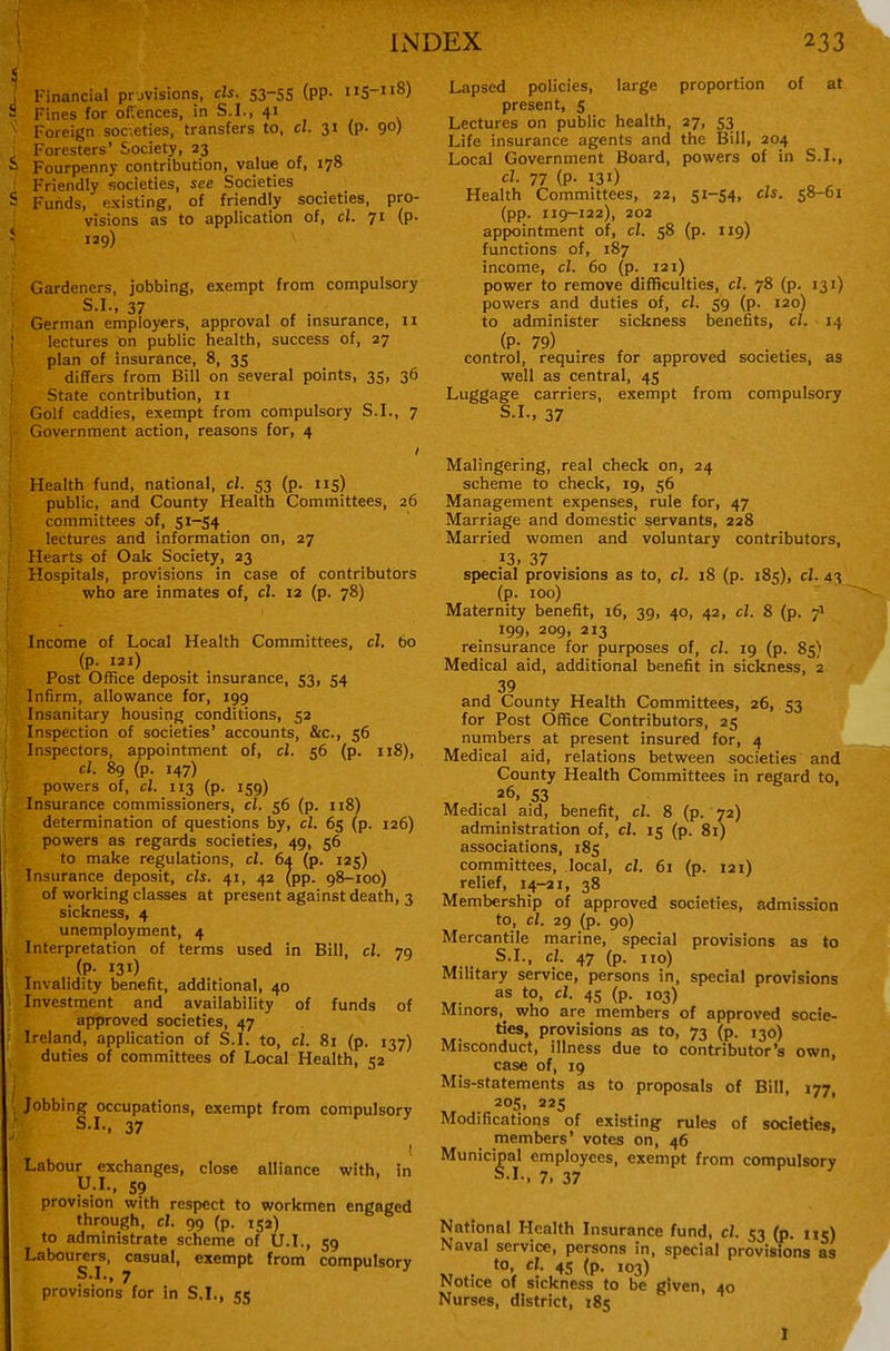 Financial provisions, els. 53-55 (pp. 115-118) - Fines for offences, in S.I., 41 . Foreign societies, transfers to, cl. 31 (p. 90) Foresters' Society, 23  Fourpenny contribution, value of, 178 Friendly societies, see Societies - Funds, existing, of friendly societies, pro- visions as to application of, cl. 71 (p- 129) Gardeners, jobbing, exempt from compulsory S-I-, 37 , , . German employers, approval of msurance, 11 lectures on public health, success of, 27 plan of insurance, 8, 35 differs from Bill on several points, 35, 36 State contribution, 11 Golf caddies, exempt from compulsory S.I., 7 Ciovernment action, reasons for, 4 Health fund, national, cl. 53 (p. 115) public, and County Health Committees, 26 committees of, 51-54 lectures and information on, 27 Hearts of Oak Society, 23 Hospitals, provisions in case of contributors who are inmates of, cl. 12 (p. 78) Income of Local Health Committees, cl. 60 (p. 121) Post Office deposit insurance, 53, 54 Infirm, allowance for, 199 Insanitary housing conditions, 52 Inspection of societies' accounts, &c., 56 Inspectors, appointment of, cl. 56 (p. 118), cl. 89 (p. 147) powers of, cl. 113 (p. 159) Insurance commissioners, cl. 56 (p. 118) determination of questions by, cl. 65 (p. 126) powers as regards societies, 49, 56 to make regulations, cl. 6a (p. 125) Insurance deposit, els. 41, 42 (pp. 98-100) of working classes at present against death, 3 sickness, 4 unemployment, 4 Interpretation of terms used in Bill, cl. 79 (P- 131) Invalidity benefit, additional, 40 1 Investment and availability of funds of approved societies, 47 Ireland, application of S.I. to, cl. 81 (p. 137) ^ duties of committees of Local Health, 52 1 Jobbing occupations, exempt from compulsory S.I., 37 ! Labour exchanges, close alliance with, in U.I., 59 provision with respect to workmen engaged through, cl. 99 (p. 152) to administrate scheme of U.I., 59 Labourers, casual, exempt from compulsory S.I., 7 provisions for in S.I., 55 Lapsed policies, large proportion of at present, 5 Lectures on public health, 27, 53 Life insurance agents and the Bill, 204 Local Government Board, powers of in S.I., cl. 77 (p. 131) , „ ^ Health Committees, 22, 51-54, els. 58-61 (pp. 119-122), 202 appointment of, cl. 58 (p. 119) functions of, 187 income, cl. 60 (p. I2i) power to remove difficulties, cl. 78 (p. 131) powers and duties of, cl. 59 (p. 120) to administer sickness benefits, cl. 14 (P- 79) control, requires for approved societies, as well as central, 45 Luggage carriers, exempt from compulsory S.I., 37 Malingering, real check on, 24 scheme to check, 19, 56 Management expenses, rule for, 47 Marriage and domestic servants, 228 Married women and voluntary contributors, 13, 37 special provisions as to, cl. 18 (p. 185), cl. 43 (p. 100) Maternity benefit, 16, 39, 40, 42, cl. 8 (p. 7I 199, 209, 213 reinsurance for purposes of, cl. 19 (p. 85) Medical aid, additional benefit in sickness, 2 39 and County Health Committees, 26, 53 for Post Office Contributors, 25 numbers at present insured for, 4 Medical aid, relations between societies and County Health Committees in regard to, 26, 53 Medical aid, benefit, cl. 8 (p. 72) administration of, cl. 15 (p. 81) associations, 185 committees, local, cl. 61 (p. 121) relief, 14-21, 38 Membership of approved societies, admission to, cl. 29 (p. 90) Mercantile marine, special provisions as to cl. 47 (p. no) Military service, persons in, special provisions as to, cl. 45 (p. 103) Minors,^ who are members of approved socie- ties, provisions as to, 73 (p. 130) Misconduct, illness due to contributor's own, case of, 19 Mis-statements as to proposals of Bill, 177 205, 225 Modifications of existing rules of societies, members' votes on, 46 Municipal employees, exempt from compulsory S.I., 7. 37 National Health Insurance fund, cl. 53 (p. nr) Naval service, persons in, special provisions as XT *°'r (p. 103) Notice of sickness to be given, 40 Nurses, district, 185