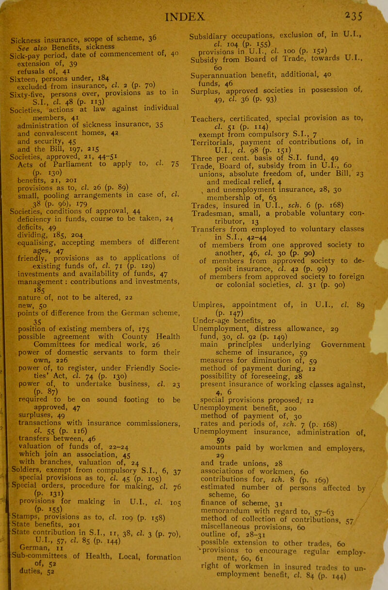 Sickness insurance, scope of scheme, 36 See also Benefits, sickness Sick-pay period, date of commencement of, 40 extension of, 39 refusals of, 41 Sixteen, persons under, 184 excluded from insurance, cl. 2 (p. 70) Sixty-five, persons over, provisions as to in S.I., cl. 48 (p. 113) . ...... , Societies, actions at law against individual members, 41 administration of sickness insurance, 35 and convalescent homes, 42 and security, 45 and the Bill, 197, 215 Societies, approved, 21, 44-51 Acts of Parliament to apply to, cl. 75 (P- 130) benefits, 21, 201 provisions as to, cl. 26 (p. 89) small, pooling arrangements in case of, cl. 38 (p. 96), 179 Societies, conditions of approval, 44 deficiency in funds, course to be taken, 24 deficits, 49 dividing, 185, 204 equalising, accepting members of different ages, 47 .. . , friendly, provisions as to applications of existing funds of, cl. yi (p. 129) investments and availability of funds, 47 management: contributions and investments, nature of, not to be altered, 22 new, so points of difference from the German scheme, 35 position of existing members of, 175 possible agreement with County Health Committees for medical work, 26 power of domestic servants to form their own, 226 power of, to register, under Friendly Socie- ties' Act, cl. 74 (p. 130) power of, to undertake business, cl. 23 (P- 87) required to be on sound footing to be approved, 47 surpluses, 49 transactions with insurance commissioners, cl. 55 (p. 116) transfers between, 46 valuation of funds of, 22-24 which join an association, 45 with branches, valuation of, 24 Soldiers, exempt from compulsory S.I., 6, 37 special provisions as to, cl. 45 (p. 105) Special orders, procedure for making, cl. 76 (P- 131) provisions for making in U.I. cl. 105 (P- 15s) Stamps, provisions as to, cl. 109 (p. 158) State benefits, 201 State contribution in S.I., 11, 38, cl. 3 (p. 70) German, 11 Sub-committees of Health, Local, formation of, 5a duties, 52 Subsidiary occupations, exclusion of, in U.I., cl. 104 (p. 155) provisions in U.I., cl. 100 (p. 152) Subsidy from Board of Trade, towards U.I.. 60 Superannuation benefit, additional, 40 funds, 46 Surplus, approved societies in possession of, 49. 36 (P- 93) Teachers, certificated, special provision as to, cl. SI (p. 114) exempt from compulsory b.I., 7 _ Territorials, payment of contributions of, in U.I., cl. 98 (p. 151) Three per cent, basis of S.I. fund, 49 Trade, Board of, subsidy from in U.I., 60 unions, absolute freedom of, under Bill, 23 and medical relief, 4 , and unemployment insurance, 28, 30 membership of, 63 Trades, insured in U.I., sch. 6 (p. 168) Tradesman, small, a probable voluntary con- tributor, 13 Transfers from employed to voluntary classes in S.I., 42-44 of members from one approved society to another, 46, cl. 30 (p. 90) of members from approved society to de- posit insurance, cl. 42 (p. 99) of members from approved society to foreign or colonial societies, cl. 31 (p. 90) Umpires, appointment of, in U.I., cl. 89 (P- 147) Under-age benefits, 20 Unemployment, distress allowance, 29 fund, 30, cl. 92 (p. 149) main principles underlying Government scheme of insurance, 59 measures for diminution of, 59 method of payment during, 12 possibility of foreseeing, 28 present insurance of working classes against, special provisions proposed, 12 Unemployment benefit, 200 method of payment of, 30 rates and periods of, sch. 7 (p. 168) Unemployment insurance, administration of, 59 amounts paid by workmen and employers, 29 and trade unions, 28 associations of workmen, 60 contributions for, sch. 8 (p. 169) estimated number of persons affected by scheme, 60 finance of scheme, 31 memorandum with regard to, 57-63 method of collection of contributions, 57 miscellaneous provisions, 60 outline of, 28-31 'provisions to encourage regular employ- ment, 60, 61 right of workmen in insured trades to un- employment benefit, cl. 84 (p. 144)