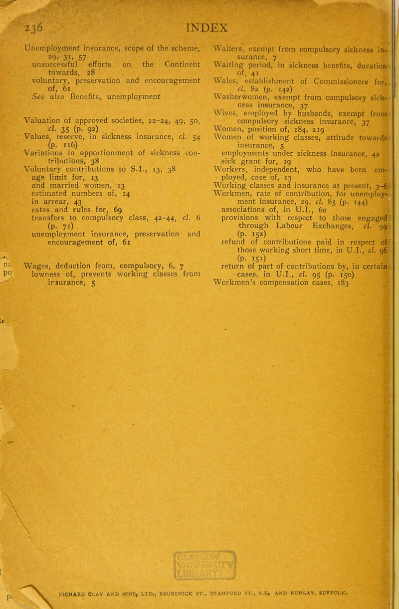 Unemployment insurance, scope of the scheme, 29. 31. 57 unsuccessful efforts on the Continent towards, 28 voluntary, preservation and encouragement of, 61 See also Benefits, unemployment Valuation of approved societies, 22-24, 49, 50, cl. 35 (p. 92) Values, reserve, in sickness insurance, cl. 54 (p. 116) Variations in apportionment of sickness con- tributions, 38 Voluntary contributions to S.I., 13, 38 age limit for, 13 and married women, 13 estimated numbers of, 14 in arrear, 43 rates and rules for, 69 transfers to compulsory class, 42-44, cl. 6 (P- 71) unemployment insurance, preservation and encouragement of, 61 Wages, deduction from, compulsory, 6, 7 lowness of, prevents working classes from irsurance, 5 Waiters, exempt from compulsory sickness in* surance, 7 Waiting period, in sickness benefits, duratiom of, 41 Wales, establishment of Commissioners for, cl. 82 (p. 142) Washerwomen, exempt from compulsory sick- ness insurance, 37 Wives, employed by husbands, exempt from: compulsory sickness insurance, 37 Women, position of, 184, 219 Women of working classes, attitude towards- insurance, 5 employments under sickness insurance, 42 sick grant for, 19 Workers, independent, who have been era- ployed, case of, 13 Working classes and insurance at present, 3-6; Workmen, rate of contribution, for unemploy-- ment insurance, 29, cl. 85 (p. 144) associations of, in U.I., 60 provisions with respect to those engaged! through Labour Exchanges, cl. 991 (P- 152) refund of contributions paid in respect of those working short time, in U.I., cl. 96 (P- 151) return of part of contributions by, in certain: cases, in U.I., cl. 95 (p. 150) Workmen's compensation cases, 183 KICHARD CLAY AND SONS| LTD., BRUNSWICK ST., STAMFORD ST., S.Et AND BUNGAY, SUFFOLK.