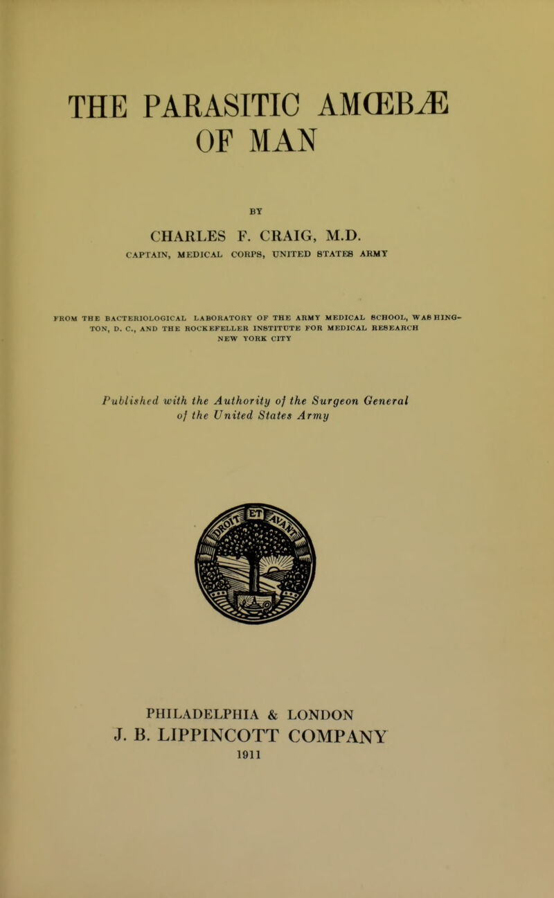 THE PARASITIC AM(EBM OF MAN CHARLES F. CRAIG, M.D. CAPTAIN, MEDICAL COHP8, UNITED STATES AKMT FROM THE BACTERIOLOGICAL LABORATORY OP THE ARMY MEDICAL SCHOOL, WABHINQ- TON, D. C, AND THE ROCKEFELLER INSTITUTE FOR MEDICAL RESEARCH NEW YORK CITY Published with the Authority of the Surgeon General of the United States Army PHILADELPHIA & LONDON J. B. LIPPINCOTT COMPANY 1911
