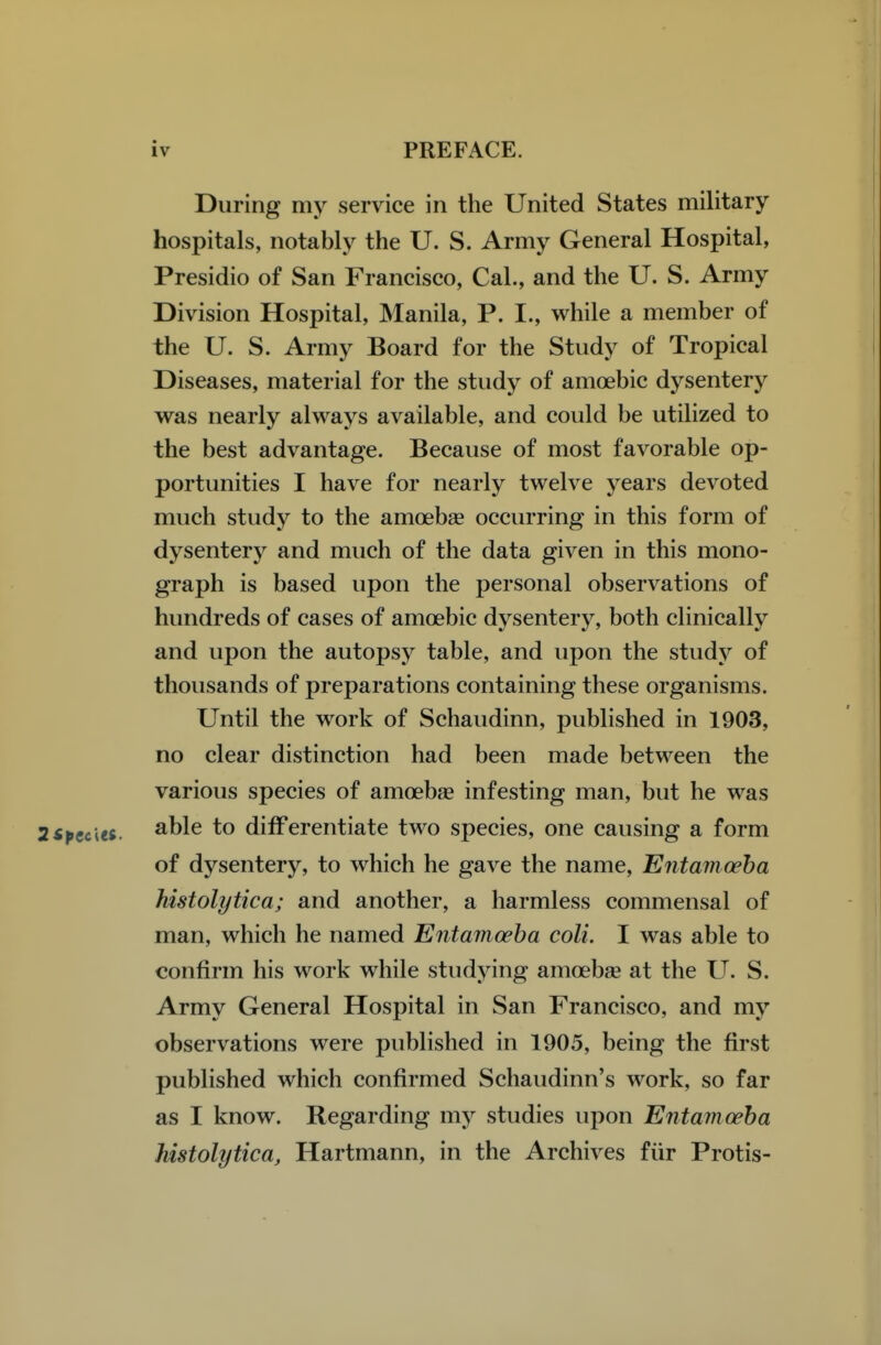 During my service in the United States military hospitals, notably the U. S. Army General Hospital, Presidio of San Francisco, Cal., and the U. S. Army Division Hospital, Manila, P. I., while a member of the U. S. Army Board for the Study of Tropical Diseases, material for the study of amoebic dysentery was nearly always available, and could be utilized to the best advantage. Because of most favorable op- portunities I have for nearly twelve years devoted much study to the amoebse occurring in this form of dysentery and much of the data given in this mono- graph is based upon the personal observations of hundreds of cases of amoebic dysentery, both clinically and upon the autopsy table, and upon the studj^ of thousands of preparations containing these organisms. Until the work of Schaudinn, published in 1903, no clear distinction had been made between the various species of amoebae infesting man, but he was able to differentiate two species, one causing a form of dysentery, to which he gave the name. Entamoeba histolytica; and another, a harmless commensal of man, which he named Entamoeba coli. I was able to confirm his work while studying amoebae at the U. S. Army General Hospital in San Francisco, and my observations were published in 1905, being the first published which confirmed Schaudinn's work, so far as I know. Regarding my studies upon Entamoeba histolytica, Hartmann, in the Archives fiir Protis-