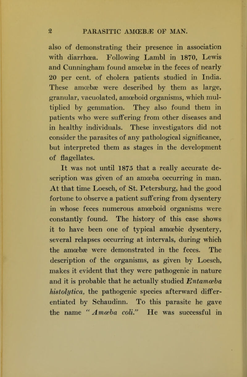 also of demonstrating their presence in association with diarrhoea. Following Lambl in 1870, Lewis and Cunningham foimd amoebae in the feces of nearly 20 per cent, of cholera patients studied in India. These amoebse were described by them as large, granular, vacuolated, amoeboid organisms, which mul- tiplied by gemmation. They also found them in patients who were suffering from other diseases and in healthy individuals. These investigators did not consider the parasites of any pathological significance, but interpreted them as stages in the development of flagellates. It was not until 1875 that a really accurate de- scription was given of an amoeba occurring in man. At that time Loesch, of St. Petersburg, had the good fortune to observe a patient suffering from dysentery in whose feces numerous amoeboid organisms were constantly found. The history of this case shows it to have been one of typical amoebic dysentery, several relapses occurring at intervals, during which the amoebse were demonstrated in the feces. The description of the organisms, as given by Loesch, makes it evident that they were pathogenic in nature and it is probable that he actually studied Entamoeba histolytica, the pathogenic species afterward differ- entiated by Schaudinn. To this parasite he gave the name Amoeba colif He was successful in