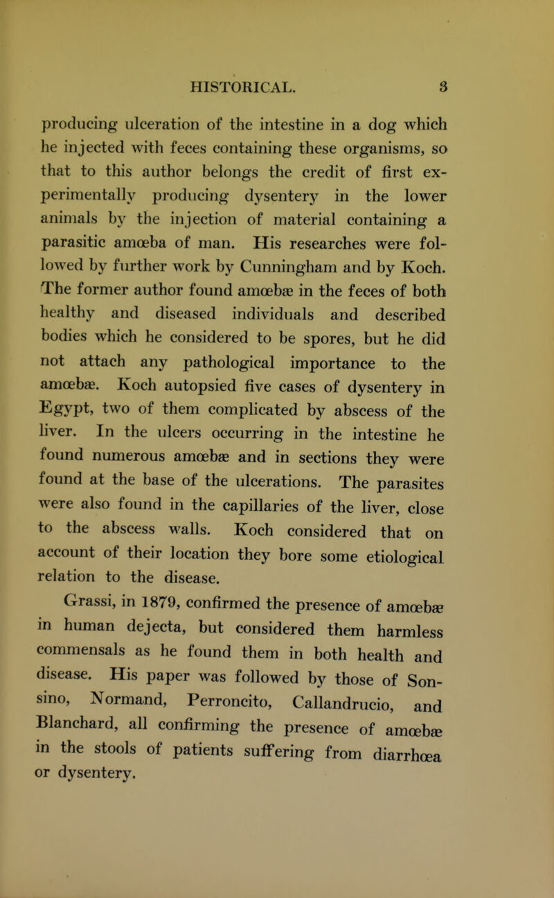 producing ulceration of the intestine in a dog which he injected with feces containing these organisms, so that to this author belongs the credit of first ex- perimentally producing dysentery in the lower animals by the injection of material containing a parasitic amoeba of man. His researches were fol- lowed by further work by Cunningham and by Koch. The former author found amoebse in the feces of both healthy and diseased individuals and described bodies which he considered to be spores, but he did not attach any pathological importance to the amoebae. Koch autopsied five cases of dysentery in Egypt, two of them complicated by abscess of the liver. In the ulcers occurring in the intestine he found numerous amoeba and in sections they were found at the base of the ulcerations. The parasites were also found in the capillaries of the liver, close to the abscess walls. Koch considered that on account of their location they bore some etiological relation to the disease. Grassi, in 1879, confirmed the presence of amoebae in human dejecta, but considered them harmless commensals as he found them in both health and disease. His paper was followed by those of Son- sino, Normand, Perroncito, Callandrucio, and Blanchard, all confirming the presence of amoebae in the stools of patients suffering from diarrhoea or dysentery.