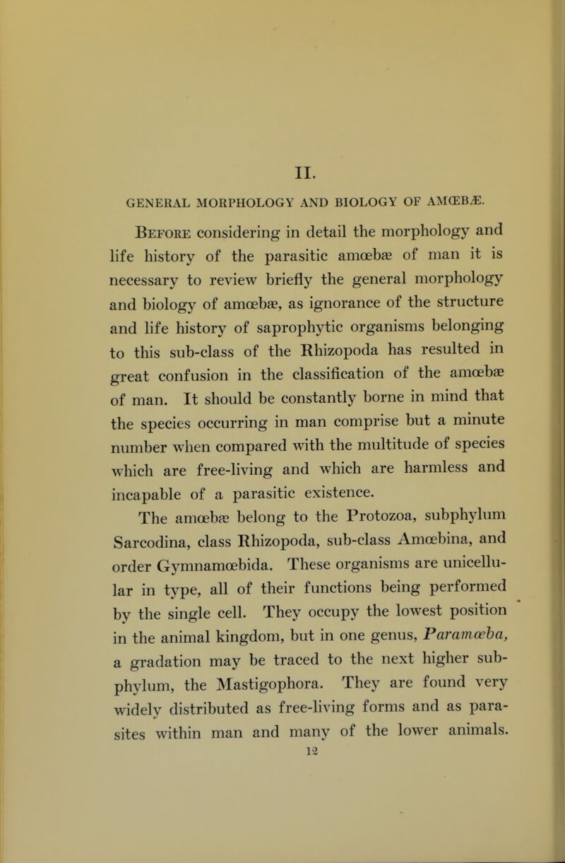 II. GENERAL MORPHOLOGY AND BIOLOGY OF AMCEBiE. Before considering in detail the morphology and life history of the parasitic amoebse of man it is necessary to review briefly the general morphology and biology of amoebse, as ignorance of the structure and Hfe history of saprophytic organisms belonging to this sub-class of the Rhizopoda has resulted in great confusion in the classification of the amoeba of man. It should be constantly borne in mind that the species occurring in man comprise but a minute number when compared with the multitude of species which are free-living and which are harmless and incapable of a parasitic existence. The amcebfe belong to the Protozoa, subphylum Sarcodina, class Rhizopoda, sub-class Amcebina, and order Gymnamcebida. These organisms are unicellu- lar in type, all of their functions being performed by the single cell. They occupy the lowest position in the animal kingdom, but in one genus, Paramoeha, a gradation may be traced to the next higher sub- phylum, the Mastigophora. They are found very widely distributed as free-living forms and as para- sites within man and many of the lower animals.