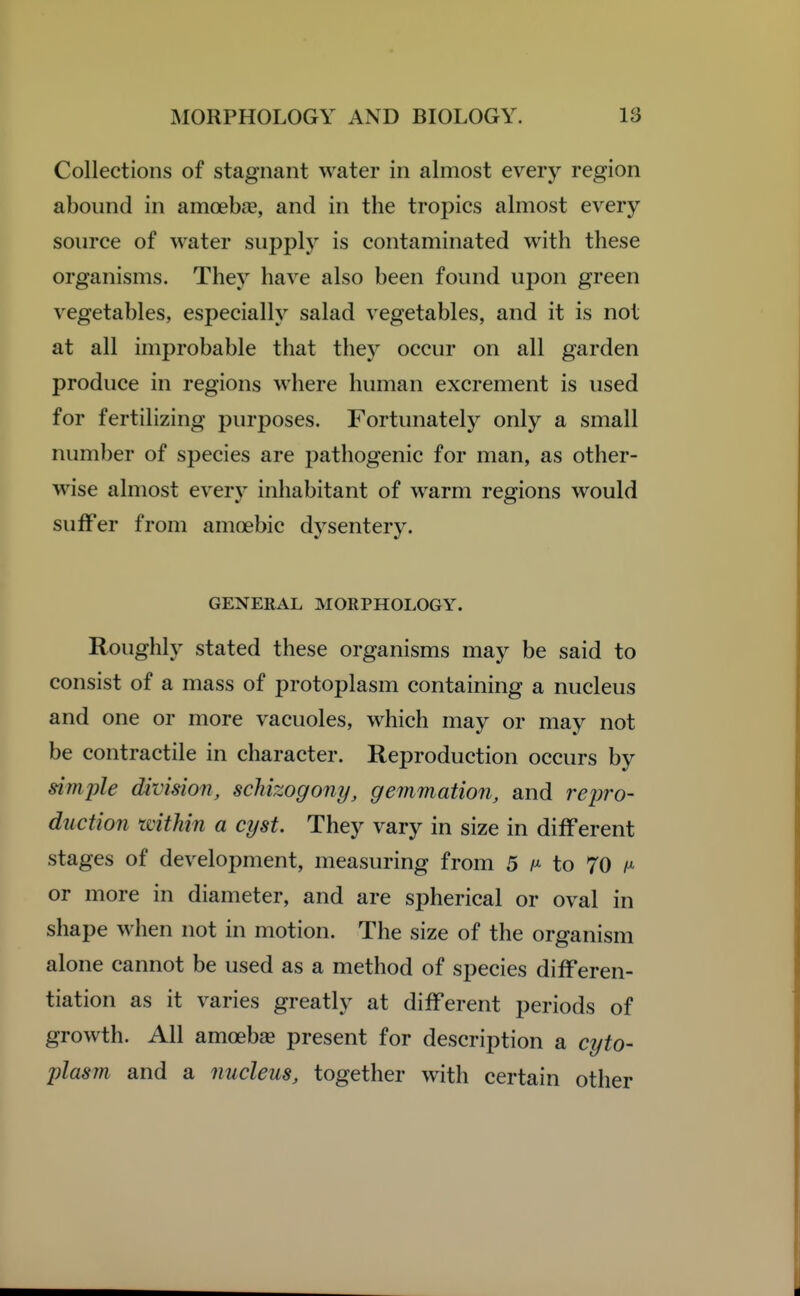 Collections of stagnant water in almost every region abound in amoebae, and in the tropics almost every source of water supply is contaminated with these organisms. They have also been found upon green vegetables, especialh^ salad vegetables, and it is not at all improbable that they occur on all garden produce in regions where human excrement is used for fertilizing purposes. Fortunately only a small number of species are pathogenic for man, as other- wise almost every inhabitant of warm regions would suffer from amoebic dysentery. GENERAL MORPHOLOGY. Roughly stated these organisms may be said to consist of a mass of protoplasm containing a nucleus and one or more vacuoles, which may or may not be contractile in character. Reproduction occurs by simjile division, schizogony, gemmation, and repro- duction within a cyst. They vary in size in different stages of development, measuring from 5 /^^ to 70 or more in diameter, and are spherical or oval in shape when not in motion. The size of the organism alone cannot be used as a method of species differen- tiation as it varies greatly at different periods of growth. All amoebjE present for description a cyto- plasm and a nucleus, together with certain other