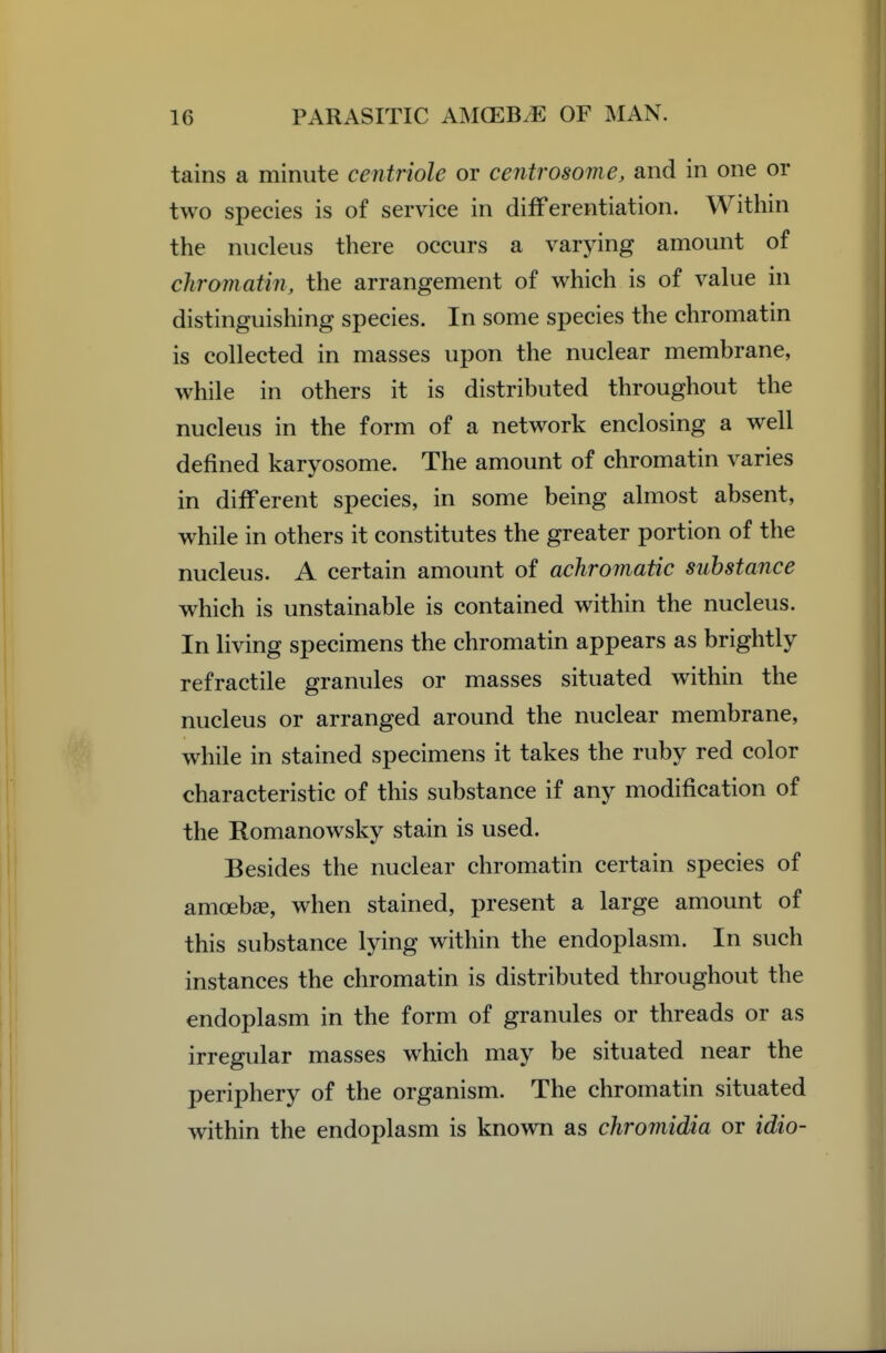 tains a minute centriole or centrosome, and in one or two species is of service in differentiation. Within the nucleus there occurs a varying amount of chroviatin, the arrangement of which is of value in distinguishing species. In some species the chromatin is collected in masses upon the nuclear membrane, while in others it is distributed throughout the nucleus in the form of a network enclosing a well defined karyosome. The amount of chromatin varies in different species, in some being almost absent, while in others it constitutes the greater portion of the nucleus. A certain amount of achromatic substance which is unstainable is contained within the nucleus. In living specimens the chromatin appears as brightly refractile granules or masses situated within the nucleus or arranged around the nuclear membrane, while in stained specimens it takes the ruby red color characteristic of this substance if any modification of the Romanowsky stain is used. Besides the nuclear chromatin certain species of amoebae, when stained, present a large amount of this substance lying within the endoplasm. In such instances the chromatin is distributed throughout the endoplasm in the form of granules or threads or as irregular masses which may be situated near the periphery of the organism. The chromatin situated within the endoplasm is known as chromidia or idio-