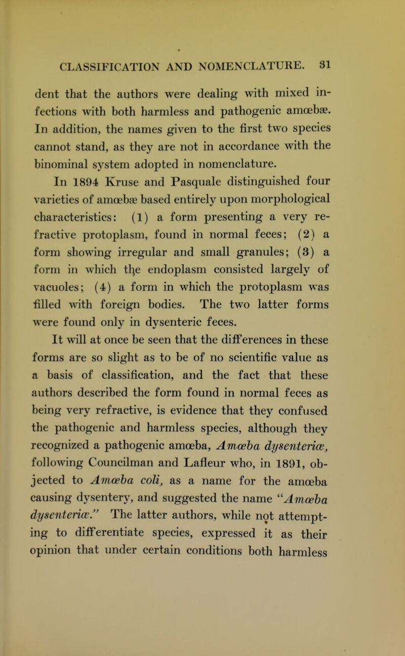 dent that the authors were dealing with mixed in- fections with both harmless and pathogenic amoebae. In addition, the names given to the first two species cannot stand, as they are not in accordance with the binominal system adopted in nomenclature. In 1894 Kruse and Pasquale distinguished four varieties of amoebae based entirely upon morphological characteristics: (1) a form presenting a very re- fractive protoplasm, found in normal feces; (2) a form showing irregular and small granules; (3) a form in which tl^e endoplasm consisted largely of vacuoles; (4) a form in which the protoplasm was filled with foreign bodies. The two latter forms were found only in dysenteric feces. It will at once be seen that the difFerences in these forms are so slight as to be of no scientific value as a basis of classification, and the fact that these authors described the form found in normal feces as being very refractive, is evidence that they confused the pathogenic and harmless species, although they recognized a pathogenic amoeba, Amoeba dysentence, following Councilman and Lafleur who, in 1891, ob- jected to Amoeba coli, as a name for the amoeba causing dysentery, and suggested the name ''Amoeba dysenterice. The latter authors, while not attempt- ing to differentiate species, expressed it as their opinion that under certain conditions both harmless