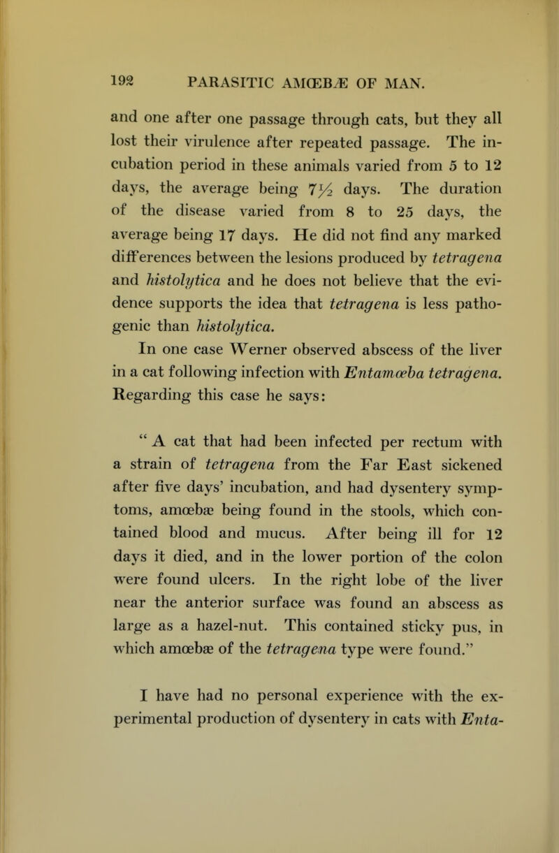 and one after one passage through cats, but they all lost their virulence after repeated passage. The in- cubation period in these animals varied from 5 to 12 days, the average being 7>4 days. The duration of the disease varied from 8 to 25 days, the average being 17 days. He did not find any marked differences between the lesions produced by tetragena and histolytica and he does not believe that the evi- dence supports the idea that tetragena is less patho- genic than histolytica. In one case Werner observed abscess of the liver in a cat following infection with Entamoeba tetragena. Regarding this case he says:  A cat that had been infected per rectum with a strain of tetragena from the Far East sickened after five days' incubation, and had dysentery symp- toms, amoeba? being found in the stools, which con- tained blood and mucus. After being ill for 12 days it died, and in the lower portion of the colon were found ulcers. In the right lobe of the liver near the anterior surface was found an abscess as large as a hazel-nut. This contained sticky pus, in which amoebae of the tetragena type were found. I have had no personal experience with the ex- perimental production of dysentery in cats with Enta-