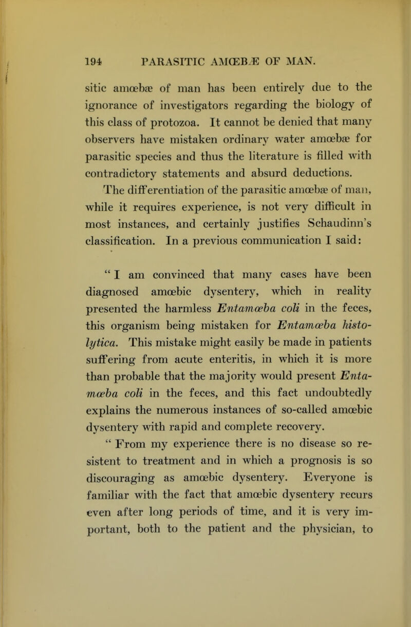 sitic amoebag of man has been entirely due to the ignorance of investigators regarding the biology of this class of protozoa. It cannot be denied that many observers have mistaken ordinary water amoebae for parasitic species and thus the literature is filled with contradictory statements and absurd deductions. The differentiation of the parasitic amcebse of man, while it requires experience, is not very difficult in most instances, and certainly justifies Schaudinn's classification. In a previous communication I said:  I am convinced that many cases have been diagnosed amoebic dysentery, which in reality presented the harmless Entamoeba coU in the feces, this organism being mistaken for Entamoeba histo- lytica. This mistake might easily be made in patients suffering from acute enteritis, in which it is more than probable that the majority would present Enta- moeba coli in the feces, and this fact undoubtedly explains the numerous instances of so-called amoebic dysentery with rapid and complete recovery.  From my experience there is no disease so re- sistent to treatment and in which a prognosis is so discouraging as amoebic dysentery. Everyone is familiar with the fact that amoebic dysentery recurs even after long periods of time, and it is very im- portant, both to the patient and the physician, to