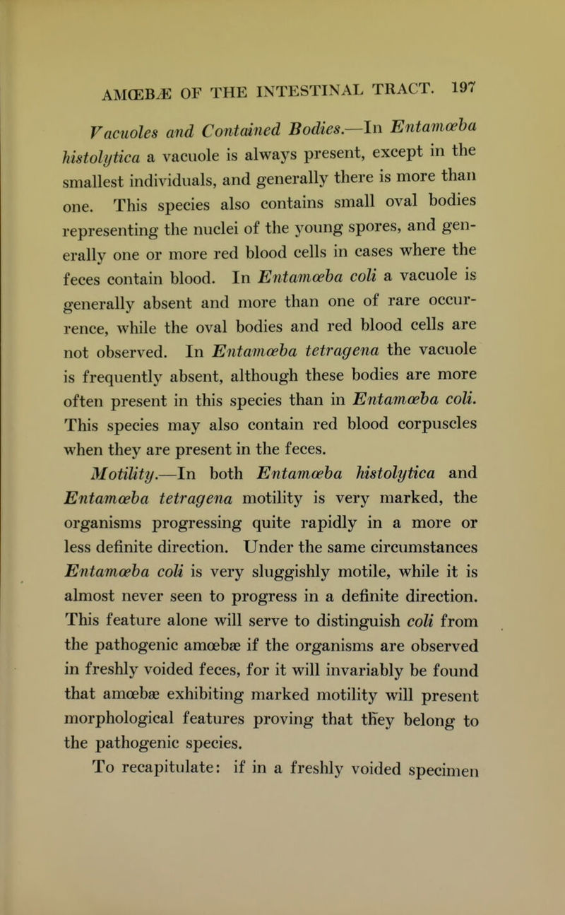Vacuoles and Contained Bodies.—In Entamoeba histolytica a vacuole is always present, except in the smallest individuals, and generally there is more than one. This species also contains small oval bodies representing the nuclei of the young spores, and gen- erally one or more red blood cells in cases where the feces contain blood. In Entamoeba coli a vacuole is generally absent and more than one of rare occur- rence, while the oval bodies and red blood cells are not observed. In Entamoeba tetragena the vacuole is frequently absent, although these bodies are more often present in this species than in Entamoeba coli. This species may also contain red blood corpuscles when they are present in the feces. Motility.—In both Entamoeba histolytica and Entamoeba tetragena motility is very marked, the organisms progressing quite rapidly in a more or less definite direction. Under the same circumstances Entamoeba coli is very sluggishly motile, while it is almost never seen to progress in a definite direction. This feature alone will serve to distinguish coli from the pathogenic amoebae if the organisms are observed in freshly voided feces, for it will invariably be found that amoebae exhibiting marked motility will present morphological features proving that they belong to the pathogenic species. To recapitulate: if in a freshly voided specimen