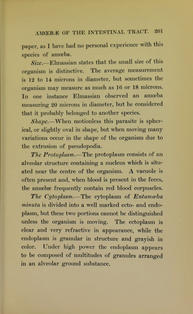 paper, as I have had no personal experience with this species of amoeba. i^es^.—Elmassian states that the small size of this organism is distinctive. The average measurement is 12 to 14 microns in diameter, but sometimes the organism may measure as much as 16 or 18 microns. In one instance Elmassian observed an amoeba measuring 20 microns in diameter, but he considered that it probably belonged to another species. Shape.—When motionless this parasite is spher- ical, or slightly oval in shape, but when moving many variations occur in the shape of the organism due to the extrusion of pseudopodia. The Protoplasm,—The protoplasm consists of an alveolar structure containing a nucleus which is situ- ated near the centre of the organism. A vacuole is often present and, when blood is present in the feces, the amoebae frequently contain red blood corpuscles. The Cytoplasm.—The cytoplasm of Entamoeba minuta is divided into a well marked ecto- and endo- plasm, but these two portions cannot be distinguished unless the organism is moving. The ectoplasm is clear and very refractive in appearance, while the endoplasm is granular in structure and grayish in color. Under high power the endoplasm appears to be composed of multitudes of granules arranged in an alveolar ground substance.