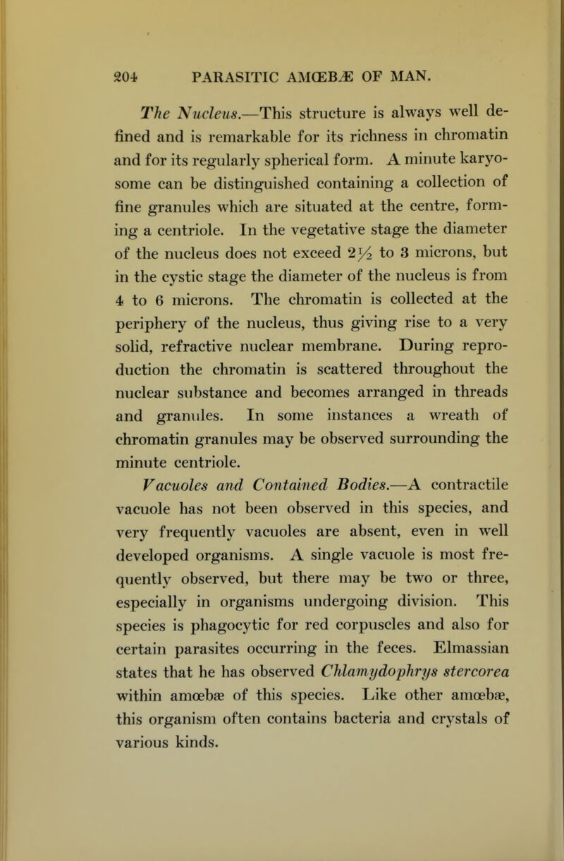 The Nucleus.—This structure is always well de- fined and is remarkable for its richness in chromatin and for its regularly spherical form. A minute karyo- some can be distinguished containing a collection of fine granules which are situated at the centre, form- ing a centriole. In the vegetative stage the diameter of the nucleus does not exceed 2>4 to 3 microns, but in the cystic stage the diameter of the nucleus is from 4 to 6 microns. The chromatin is collected at the periphery of the nucleus, thus giving rise to a very solid, refractive nuclear membrane. During repro- duction the chromatin is scattered throughout the nuclear substance and becomes arranged in threads and granules. In some instances a wreath of chromatin granules may be observed surrounding the minute centriole. Vacuoles and Contained Bodies.—A contractile vacuole has not been observed in this species, and very frequently vacuoles are absent, even in well developed organisms. A single vacuole is most fre- quentlj^ observed, but there may be two or three, especially in organisms undergoing division. This species is phagocytic for red corpuscles and also for certain parasites occurring in the feces. Elmassian states that he has observed Chlamydophrys stercorea within amoebae of this species. Like other amoebae, this organism often contains bacteria and crystals of various kinds.