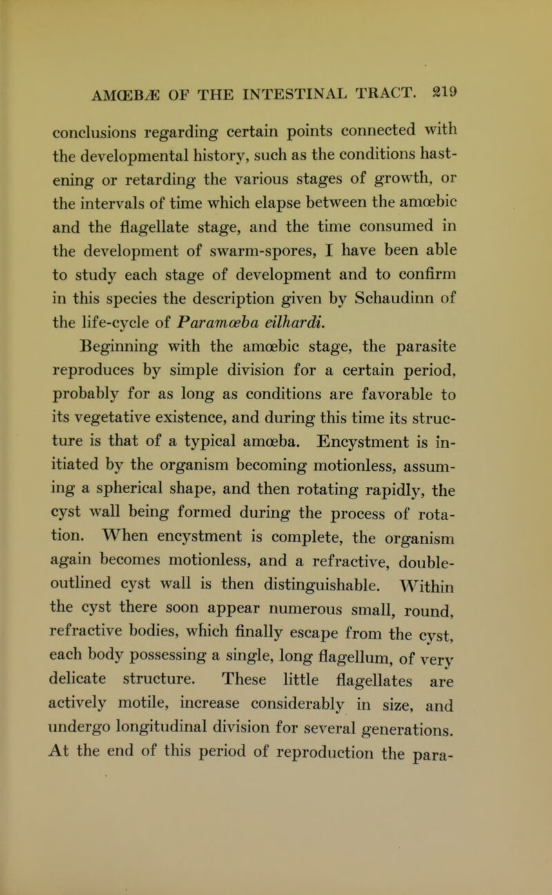 conclusions regarding certain points connected with the developmental history, such as the conditions hast- ening or retarding the various stages of growth, or the intervals of time which elapse between the amoebic and the flagellate stage, and the time consumed in the development of swarm-spores, I have been able to study each stage of development and to confirm in this species the description given by Schaudinn of the life-cycle of Par amoeba eilhardi. Beginning with the amoebic stage, the parasite reproduces by simple division for a certain period, probably for as long as conditions are favorable to its vegetative existence, and during this time its struc- ture is that of a typical amoeba. Encystment is in- itiated by the organism becoming motionless, assum- ing a spherical shape, and then rotating rapidly, the cyst wall being formed during the process of rota- tion. When encystment is complete, the organism again becomes motionless, and a refractive, double- outlined cyst wall is then distinguishable. Within the cyst there soon appear numerous small, round, refractive bodies, which finally escape from the cyst, each body possessing a single, long flagellum, of very delicate structure. These little flagellates are actively motile, increase considerably in size, and undergo longitudinal division for several generations. At the end of this period of reproduction the para-