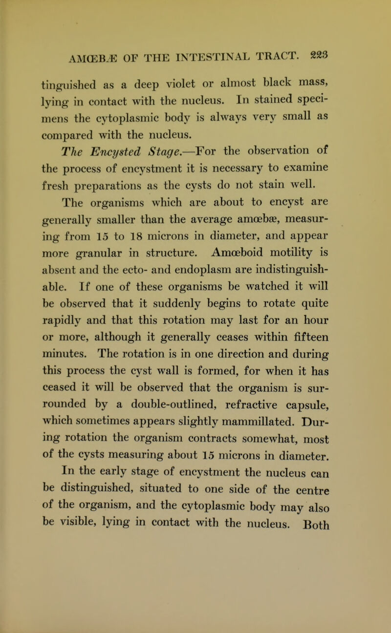 tingiiished as a deep violet or almost black mass, lying in contact with the nucleus. In stained speci- mens the cytoplasmic body is always very small as compared with the nucleus. The Encysted Stage.—For the observation of the process of encystment it is necessary to examine fresh preparations as the cysts do not stain well. The organisms which are about to encyst are generally smaller than the average amoebae, measur- ing from 15 to 18 microns in diameter, and appear more granular in structure. Amoeboid motility is absent and the ecto- and endoplasm are indistinguish- able. If one of these organisms be watched it will be observed that it suddenly begins to rotate quite rapidly and that this rotation may last for an hour or more, although it generally ceases within fifteen minutes. The rotation is in one direction and during this process the cyst wall is formed, for when it has ceased it will be observed that the organism is sur- rounded by a double-outlined, refractive capsule, which sometimes appears slightly mammillated. Dur- ing rotation the organism contracts somewhat, most of the cysts measuring about 15 microns in diameter. In the early stage of encystment the nucleus can be distinguished, situated to one side of the centre of the organism, and the cytoplasmic body may also be visible, lying in contact with the nucleus. Both