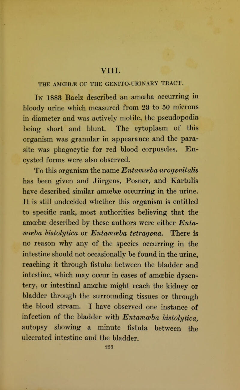 THE AMOEBA OF THE GENITO-URINARY TRACT. In 1883 Baelz described an amoeba occurring in bloody urine which measured from 23 to 50 microns in diameter and was actively motile, the pseudopodia being short and blunt. The cytoplasm of this organism was granular in appearance and the para- site was phagocytic for red blood corpuscles. En- cysted forms were also observed. To this organism the name Entamoeba urogenitaJis has been given and Jiirgens, Posner, and Kartulis have described similar amoebae occurring in the urine. It is still undecided whether this organism is entitled to specific rank, most authorities believing that the amoebae described by these authors were either Enta- moeba histolytica or Entamoeba tetragena. There is no reason why any of the species occurring in the intestine should not occasionally be found in the urine, reaching it through fistulae between the bladder and intestine, which may occur in cases of amoebic dysen- tery, or intestinal amoebae might reach the kidney or bladder through the surrounding tissues or through the blood stream. I have observed one instance of infection of the bladder with Entamoeba histolytica, autopsy showing a minute fistula between the ulcerated intestine and the bladder.