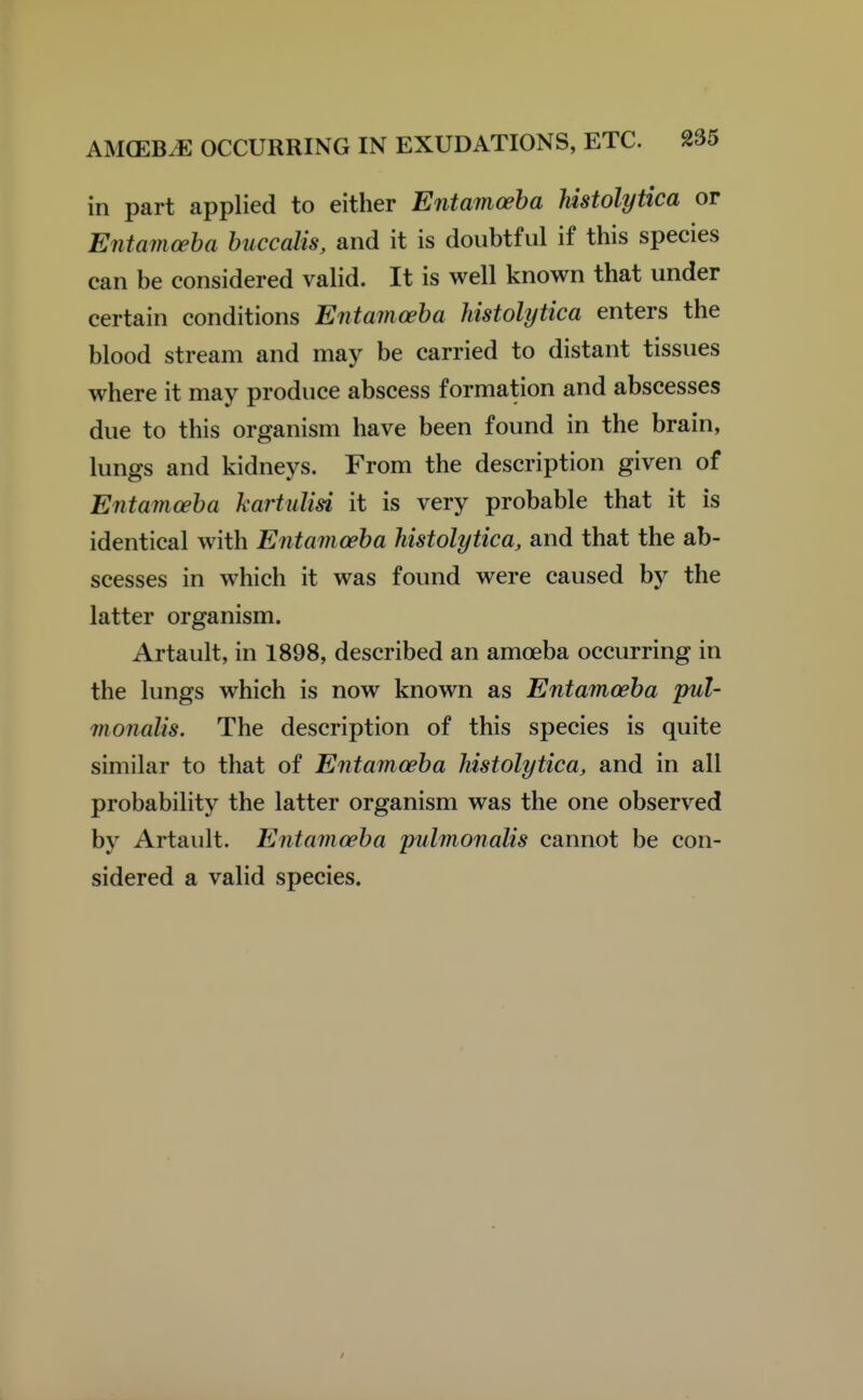 in part applied to either Entamoeba histolytica or Entamceha buccalis, and it is doubtful if this species can be considered valid. It is well known that under certain conditions Entamoeba histolytica enters the blood stream and may be carried to distant tissues where it may produce abscess formation and abscesses due to this organism have been found in the brain, lungs and kidneys. From the description given of Entamoeba kartulisi it is very probable that it is identical with Entamoeba histolytica, and that the ab- scesses in which it was found were caused by the latter organism. Artault, in 1898, described an amoeba occurring in the lungs which is now known as Entamoeba pul- monalis. The description of this species is quite similar to that of Entamoeba histolytica, and in all probability the latter organism was the one observed by Artault. Entamoeba pulmonalis cannot be con- sidered a valid species. /