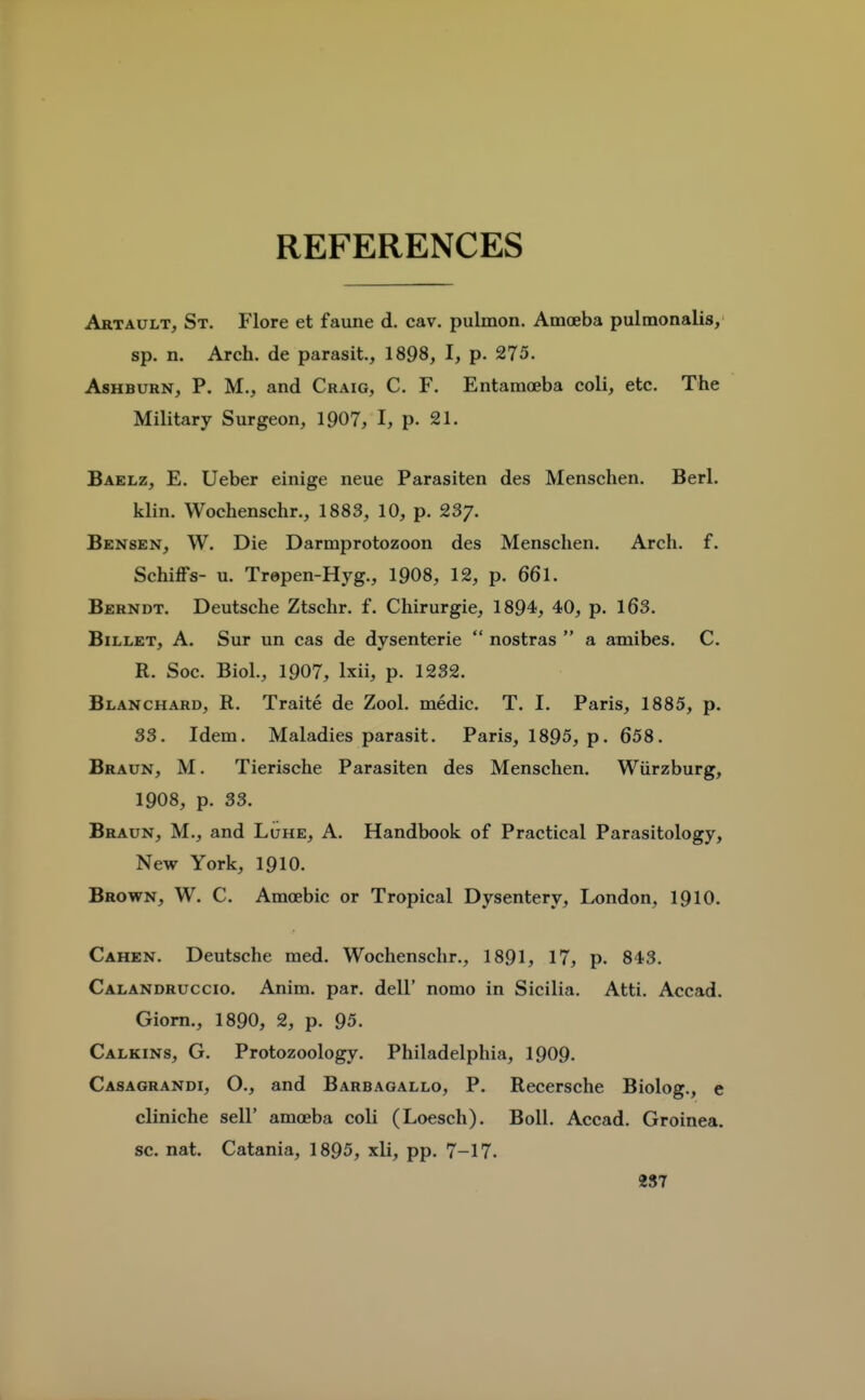 REFERENCES Artault, St. Flore et faune d. cav. pulmon. Amoeba pulmonalis, sp. n. Arch, de parasit., 1898, I, p. 275. AsHBURN, P. M., and Craig, C. F. Entamoeba coli, etc. The Military Surgeon, 1907, I, p. 21. Baelz, E. Ueber einige neue Parasiten des Menschen. Berl. klin. Woehenschr., 1883, 10, p. 23/. Bensen, W. Die Darmprotozoon des Menschen. Arch. f. Schiffs- u. Trepen-Hyg., 1908, 12, p. 661. Berndt. Deutsche Ztschr. f. Chirurgie, 1894, 40, p. 163. Billet, A. Sur un cas de dysenteric  nostras  a amibes. C. R. Soc. Biol., 1907, Ixii, p. 1232. Blanchard, R. Traite de Zool. medic. T. I. Paris, 1885, p. 33. Idem. Maladies parasit. Paris, 1895, p. 658. Braun, M. Tierische Parasiten des Menschen. Wiirzburg, 1908, p. 33. Braun, M., and Luhe, A. Handbook of Practical Parasitology, New York, 1910. Brown, W. C. Amoebic or Tropical Dysentery, London, I9IO. Cahen. Deutsche med. Woehenschr., 1891, 17, p. 843. Calandruccio. Anim. par. dell' nomo in Sicilia. Atti. Accad. Giom., 1890, 2, p. 95. Calkins, G. Protozoology. Philadelphia, 1909. Casagrandi, O., and Barbaoallo, P. Recersche Biolog., e cliniche sell' amoeba coli (Loesch). Boll. Accad. Groinea. sc. nat. Catania, 1895, xli, pp. 7-17. 287