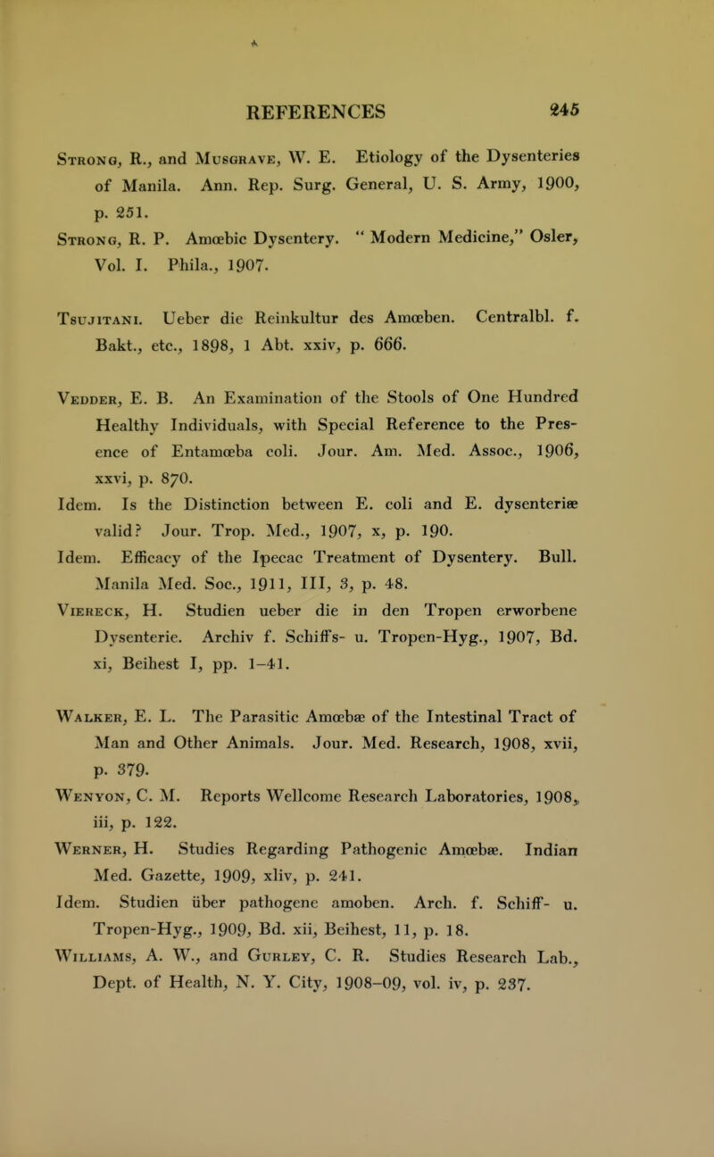 Ik REFERENCES 245 Strong, R., and Musgrave, W. E. Etiology of the Dysenteries of Manila. Ann. Rep. Surg. General, U. S. Army, IpOO, p. 251. Strong, R. P. Amoebic Dysentery.  Modern Medicine, Osier, Vol. I. Phila., 1907. TsujiTANi. Ueber die Reinkultur des Amceben. Centralbl. f. Bakt., etc., 1898, 1 Abt. xxiv, p. 666. Vedder, E. B. An Examination of the Stools of One Hundred Healthy Individuals, with Special Reference to the Pres- ence of Entamoeba coli. Jour. Am. Med. Assoc., 1906, xxvi, p. 870. Idem. Is the Distinction between E. coli and E, dysenteriee valid.? Jour. Trop. Med., 1907, x, p. I90. Idem. Efficacy of the Ipecac Treatment of Dysentery. Bull. Manila Med. Soc, 19H, HI, 3, p. 48. ViERECK, H. Studien ueber die in den Tropen erworbene Dysenteric. Archiv f. SchifFs- u. Tropen-Hyg., 1907, Bd. xi, Beihest I, pp. 1-41. Walker, E. L. The Parasitic Amoebae of the Intestinal Tract of Man and Other Animals. Jour. Med. Research, 19O8, xvii, p. 379. Wen YON, C. M. Reports Wellcome Research Laboratories, 1908„ iii, p. 122. Werner, H. Studies Regarding Pathogenic Amoebae. Indian Med. Gazette, 1909, xliv, p. 241. Idem. Studien iiber pathogenc amoben. Arch. f. SchifF- u. Tropen-Hyg., 1909, Bd. xii, Beihest, 11, p. 18. Williams, A. W., and Gurley, C. R. Studies Research Lab., Dept. of Health, N. Y. City, 1908-09, vol. iv, p. 237.