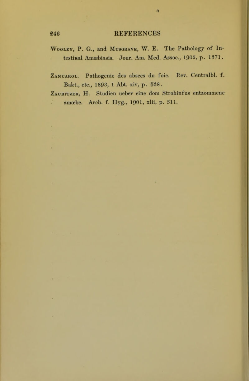 WooLEY, P. G., and Musorave, W. E. The Pathology of In- testiHal Amoebiasis. Jour. Am. Med. Assoc., 1905, p. 1371. Zancarol. Pathogenie des absces du foie. Rev. Centralbl. f. Bakt., etc., 1893, 1 Abt. xiv, p. 638. Zaubitzer, H. Studien ueber eine dom Strohinfus entaommene amoebe. Arch. f. Hyg., 1901, xlii, p. 311.