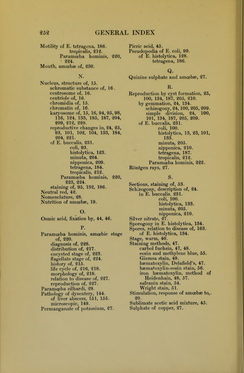 Motility of E. tetragena, 186. tropicalis, 212. Paramceba bominis, 220, • 224. Moutb, amoebae of, 230. N. Nucleus, structure of, 15. achromatic substance of, 16. centrosome of, 16. centriole of, 16. chromidia of, 15. chromatin of, 16. karyosome of, 15, 16, 94, 95, 98, 116, 124, 133, 185, 187, 204, 209, 212, 220. reproductive changes in, 24, 25, 93, 101, 102, 104, 133, 184, 204, 221. of E. buccalis, 231, coli, 93. histolytica, 123. minuta, 204. nipponica, 209. tetragena, 184. tropicalis, 212. Paramoeba hominis, 220, 223, 224. staining of, 95, 132, 186. Neutral red, 42. Nomenclature, 28. Nutrition of amoebae, 19. O. Osmic acid, fixation by, 44, 46. P. Paramoeba hominis, amoebic stage of, 220. diagnosis of. 228. distribution of, 217. encysted stage of, 223. flagellate stage of, 224. history of, 215. life cycle of, 216, 218, morphology of, 218. relation to disease of, 227, reproduction of, 227. Paramoeba eilhardi, 29. Pathology of dysentery, 144. of liver abscess, 151, 155. microscopic, 149. Permanganate of potassium, 27. Picric acid, 45. Pseudopodia of E. coli, 99. of E. histolytica, 128. tetragena, 186. Q. Quinine sulphate and amoebae, 27. R. Reproduction by cyst formation, 25, 100, 134, 187, 205, 210. by gemmation, 24, 134. schizogony, 24,100, 205, 209. simple division, 24, 100, 101, 134, 187, 205, 209. of E. buccalis, 231. coli, 100. histolytica, 13, 23, 101, 133. minuta, 205. ... nipponica, 210. tetragena, 187. tropicalis, 212. Paramoeba hominis, 222. Rontgen rays, 27. S. Sections, staining of, 53. Schizogony, description of, 24. in E. buccalis, 231. coli, 100. histolytica, 133. minuta, 205. nipponica, 210. Silver nitrate, 27. Sporogony in E. histolytica, 134. Spores, relation to disease of, 163. of E. histolytica, 134. Stage, warm, 40. Staining methods, 47. carool fuchsin, 47, 48. eosin and methylene blue, 55. Giemsa stain, 49. hsematoxylin, Delafield's, 47. haema^oxylin-eosin stain, 56. iron heematoxylin, method of Heidenhain, 48, 57. safranin stain, 54. Wright stain, 51. Stimulation, response of amoebae to,. 20. Sublimate acetic acid mixture, 45. Sulphate of copper, 27.