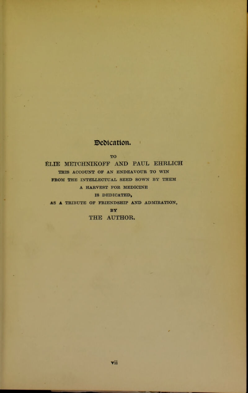 2)eMcation, ' TO ELIE METCHNIKOFF AND PAUL EHRLICH THIS ACCOTTNT OF AN ENDEAVOUB TO WIN iFBOM THE INTELLECTUAL SEED SOWN BY THEM A HARVEST FOB MEDICINE IS DEDICATED, AS A TRIBUTE OF FRIENDSHIP AND ADMIRATION, BY THE AUTHOR. * Tii