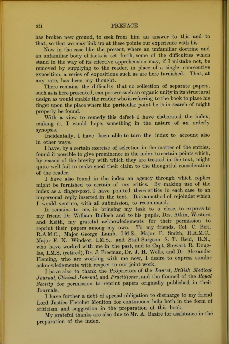 has broken new ground, to seek from him an answer to this and to that, so that we may hnk up at these points our experience with his. Now in the case hke the present, where an unfamihar doctrine and an unfamihar body of facts is set forth, some of the difficulties which stand in the way of its effective apprehension may, if I mistake not, be removed by supplying to the reader, in place of a single consecutive exposition, a series of expositions such as are here furnished. That, at any rate, has been my thought. There remains the difficulty that no collection of separate papers, such as is here presented, can possess such an organic unity in its structural design as would enable the reader who is referring to the book to place his finger upon the place where the particular point he is in search of miglit properly be found. With a view to remedy this defect I have elaborated the index, making it, I would hope, something in the nature of an orderly synopsis. Incidentally, I have been able to turn the index to account also in other ways. I have, by a certain exercise of selection in the matter of the entries, found it possible to give prominence in the index to certain points which, by reason of the brevity \vith which they are treated in the text, might quite well fail to make good their claim to the thoughtful consideration of the reader. I have also found in the index an agency through which repUes might be furnished to certain of my critics. By-making use of the index as a finger-post, I have pointed these critics in each case to an impersonal reply inserted in the text. It is a method of rejoinder wliich I would venture, with all submission, to recommend. It remains to me, in bringing my task to a close, to express to my friend Dr. Wilham Bulloch and to his pupils, Drs. Atkin, Western and Keith, my grateful acknowledgments for their permission to reprint their papers among my own. To my friends, Col. C. Birt, R.A.M.C, Major George Lamb, I.M.S., Major F. Smith, R.A.M.C., Major F. N. Windsor, I.M.S., and Staff-Surgeon S. T. Reid, R.N., who have worked with me in the past, and to Capt. Stewart R. Doug- las, I.M.S, (retired), Dr. J. Freeman, Dr. J. H. Wells, and Dr. Alexander Fleming, who are working with me now, I desire to express similar acknowledgments with respect to our joint work. I have also to thank the Proprietors of the Lancet, British Medical Journal, Clinical Journal, and Practitioner, and the Council of the Royal Society for permission to reprint papers originally pubhshed in their Journals. I have further a debt of special obligation to discharge to my friend Lord Justice Fletcher Moulton for continuous help both in the form of criticism and suggestion in the preparation of this book. My grateful thanks are also due to Mr. A. Bazire for assistance in the preparation of the index.