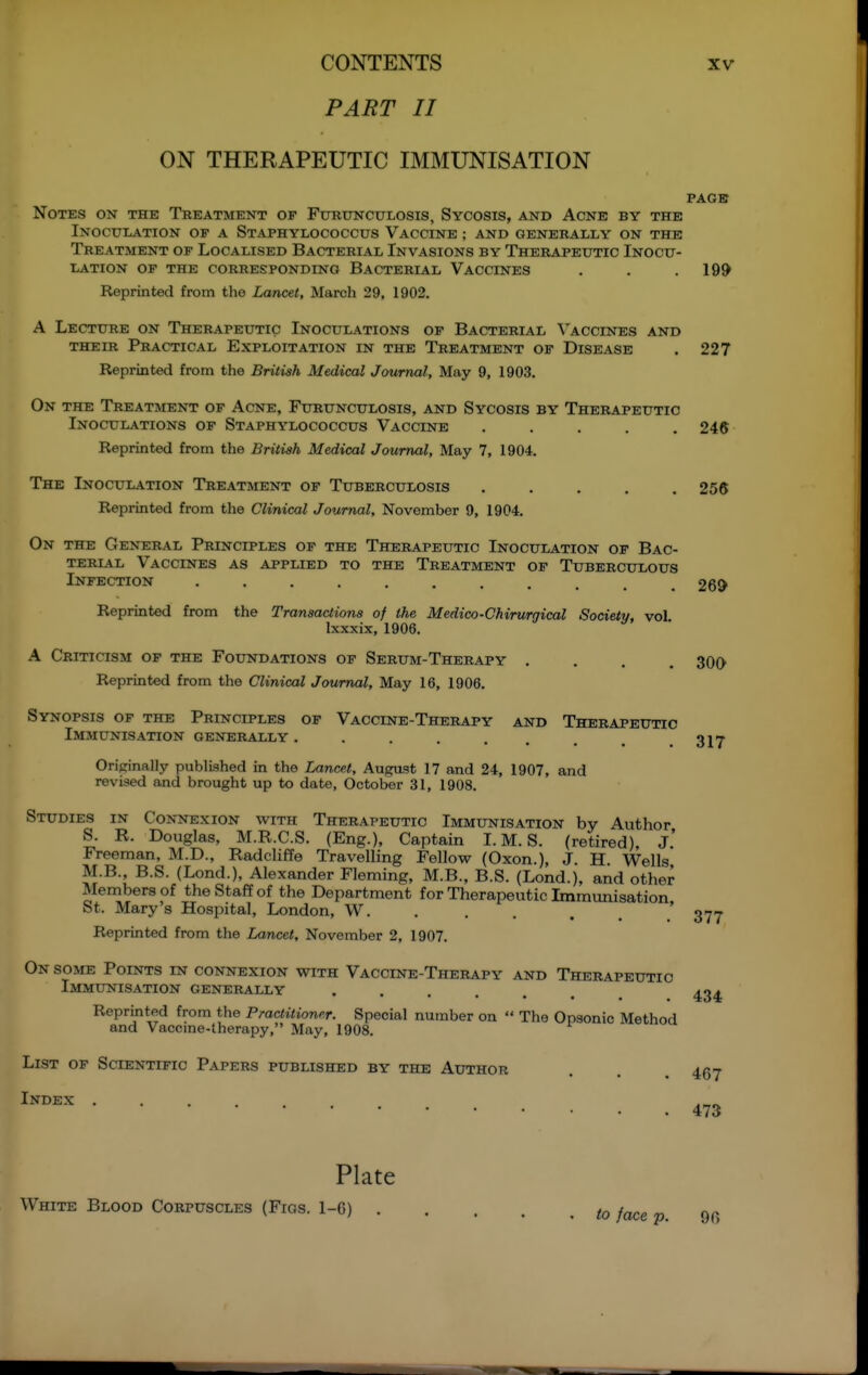 PART II ON THERAPEUTIC IMMUNISATION PAGE Notes on the Treatment of Fctrunculosis, Sycosis, and Acne by the Inoculation of a Staphylococcus Vaccine ; and generally on the Treatment of Localised Bacterial Invasions by Therapeutic Inocu- lation OF THE corresponding BACTERIAL VACCINES . . .199 Reprinted from the Lancet, March 29, 1902. A Lecture on Therapeutic Inoculations op Bacterial Vaccines and THEIR Practical Exploitation in the Treatment of Disease . 227 Reprinted from the British Medical Journal, May 9, 1903. On the Treatment of Acne, Furunculosis, and Sycosis by Therapeutic Inoculations of Staphylococcus Vaccine ..... 245 Reprinted from the British Medical Journal, May 7, 1904. The Inoculation Treatment of Tuberculosis ..... 256 Reprinted from the Clinical Journal, November 9, 1904. On THE General Principles of the Therapeutic Inoculation of Bac- terial Vaccines as applied to the Treatment of Tuberculous Infection 269 Reprinted from the Transactions of the Medico-Chirurgical Society, voL Ixxxix, 1906. A Criticism of the Foundations of Serum-Therapy .... Reprinted from the Clinical Journal, May 16, 1906. Synopsis of the Principles of Vaccine-Therapy and Therapeutic Immunisation generally . Originally published in the Lancet, August 17 and 24, 1907, and revised and brought up to date, October 31, 1908. Studies in Connexion with Therapeutic Immunisation by Author S. R. Douglas, M.R.C.S. (Eng.), Captain I. M. S. (retired). J.' Freeman, M.D., Radcliffe Travelling Fellow (Oxen.), J. H. Wells M.B. B.S. (Lend.), Alexander Fleming, M.B., B.S. (Lend.), and other Members of the Staff of the Department for Therapeutic Immunisation St. Mary's Hospital, London, W. . , . , . .' 377 Reprinted from tlie Lancet, November 2, 1907. On some Points in connexion with Vaccine-Therapy and Therapeutic Immunisation generally ...... 434 Reprinted from the Practitioner. Special number on  The Opsonic Method and Vaccme-therapy, May, 1908. List of Scientific Papers published by the Author . . . 457 Index .... 473 Plate White Blood Corpuscles (Figs. 1-6) to face p. Qc> 300 317