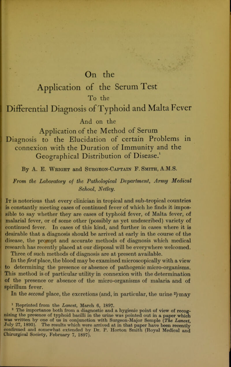 On the Application of the Serum Test To the Differential Diagnosis of Typhoid and Malta Fever And on the Application of the Method of Serum Diagnosis to the Elucidation of certain Problems in connexion with the Duration of Immunity and the Geographical Distribution of Disease.' By A. E. Wright and Surgeon-Captain F. Smith, A.M.S. From the Laboratory of the Pathological Department, Army Medical School, Netley. It is notorious that every clinician in tropical and sub-tropical countries is constantly meeting cases of continued fever of which he finds it impos- sible to say whether they are cases of typhoid fever, of Malta fever, of malarial fever, or of some other (possibly as yet undescribed) variety of continued fever. In cases of this kind, and further in cases where it is desirable that a diagnosis should be arrived at early in the course of the disease, the prompt and accurate methods of diagnosis which medical research has recently placed at our disposal will be everywhere welcomed. Three of such methods of diagnosis are at present available. In the first place, the blood may be examined microscopically with a view to determining the presence or absence of pathogenic micro-organisms. I This method is of particular utility in connexion with the determination I of the presence or absence of the micro-organisms of malaria and of spirillum fever. In the second place, the excretions (and, in particular, the urine 2) may * Reprinted from the Lancet, March 6, 1897. * The importance both from a diagnostic and a hygienic point of view of recog- nizing the presence of typhoid baciUi in the tirine was pointed out in a paper which was written by one of us in conjunction with Surgeon-Major Semple {The Lancet, July 27, 1895). The results which were arrived at in that paper have been recently confirmed and somewhat extended by Dr. P. Horton Smith (Royal Medical and Chii'urgical Society, February 7, 1897).