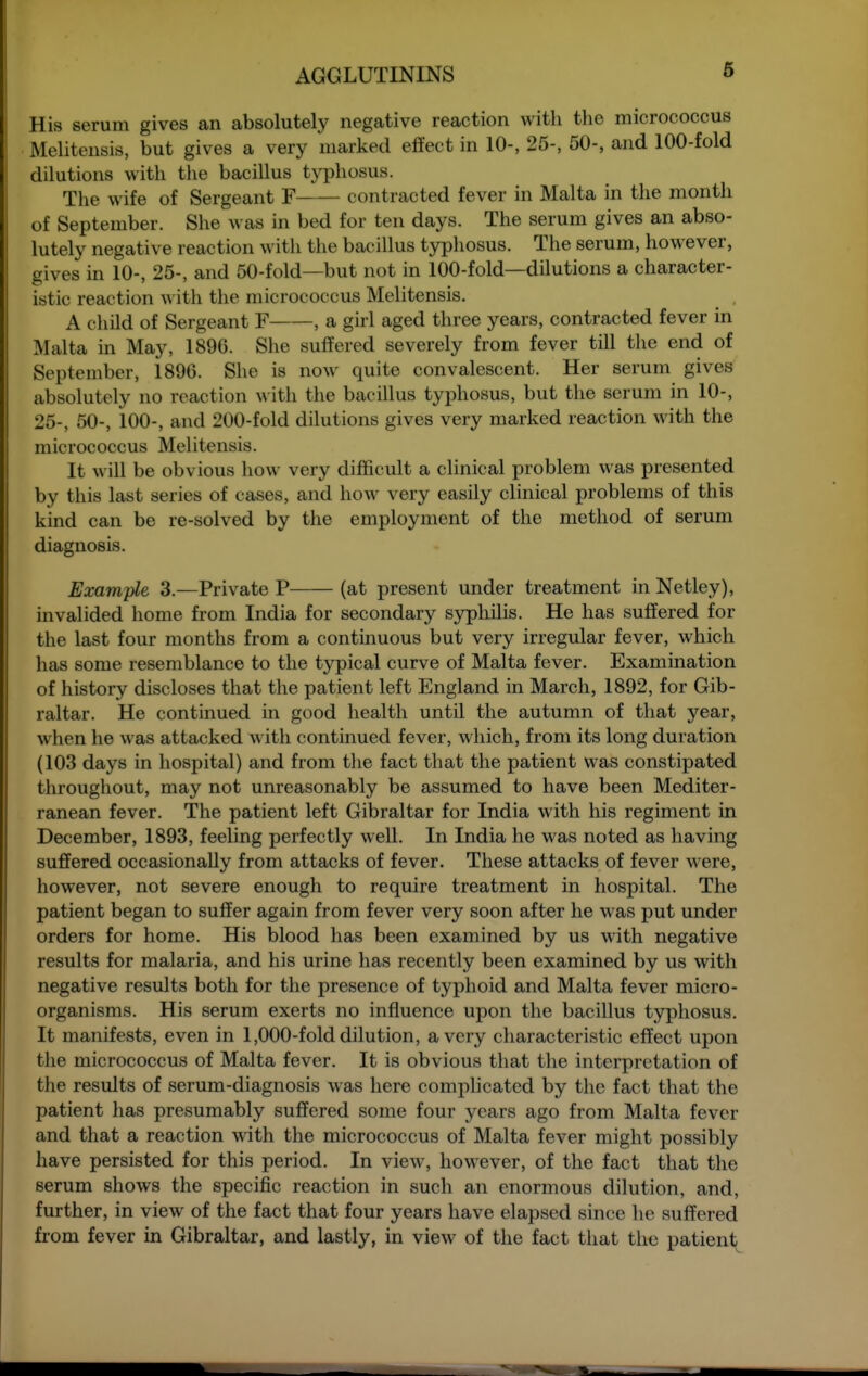 His serum gives an absolutely negative reaction with tlio micrococcus Melitensis, but gives a very marked effect in 10-, 25-, 50-, and 100-fold dilutions with the bacillus typhosus. The wife of Sergeant F contracted fever in Malta in the month of Septeznber. She was in bed for ten days. The serum gives an abso- lutely negative reaction with the bacillus typhosus. The serum, however, gives in 10-, 25-, and 50-fold—but not in 100-fold—dilutions a character- istic reaction with the micrococcus Melitensis. A child of Sergeant F , a girl aged three years, contracted fever in Malta in May, 1896. She suffered severely from fever till the end of September, 1896. She is now quite convalescent. Her serum gives absolutely no reaction with the bacillus typhosus, but the serum in 10-, 25-, 50-, 100-, and 200-fold dilutions gives very marked reaction with the micrococcus Melitensis. It will be obvious how very difficult a clinical problem was presented by this last series of cases, and how very easily clinical problems of this kind can be re-solved by the employment of the method of serum diagnosis. Example 3.—Private P (at present under treatment in Netley), invalided home from India for secondary syphilis. He has suffered for the last four months from a continuous but very irregular fever, which has some resemblance to the typical curve of Malta fever. Examination of history discloses that the patient left England in March, 1892, for Gib- raltar. He continued in good health until the autumn of that year, when he was attacked with continued fever, which, from its long duration (103 days in hospital) and from the fact that the patient was constipated throughout, may not unreasonably be assumed to have been Mediter- ranean fever. The patient left Gibraltar for India with his regiment in December, 1893, feeling perfectly well. In India he was noted as having suffered occasionally from attacks of fever. These attacks of fever were, however, not severe enough to require treatment in hospital. The patient began to suffer again from fever very soon after he was put under orders for home. His blood has been examined by us with negative results for malaria, and his urine has recently been examined by us with negative results both for the presence of typhoid and Malta fever micro- organisms. His serum exerts no influence upon the bacillus typhosus. It manifests, even in 1,000-fold dilution, a very characteristic effect upon the micrococcus of Malta fever. It is obvious that the interpretation of the results of serum-diagnosis was here complicated by the fact that the patient has presumably suffered some four years ago from Malta fever and that a reaction with the micrococcus of Malta fever might possibly have persisted for this period. In view, however, of the fact that the serum shows the specific reaction in such an enormous dilution, and, further, in view of the fact that four years have elapsed since he suffered from fever in Gibraltar, and lastly, in view of the fact that the patient<^