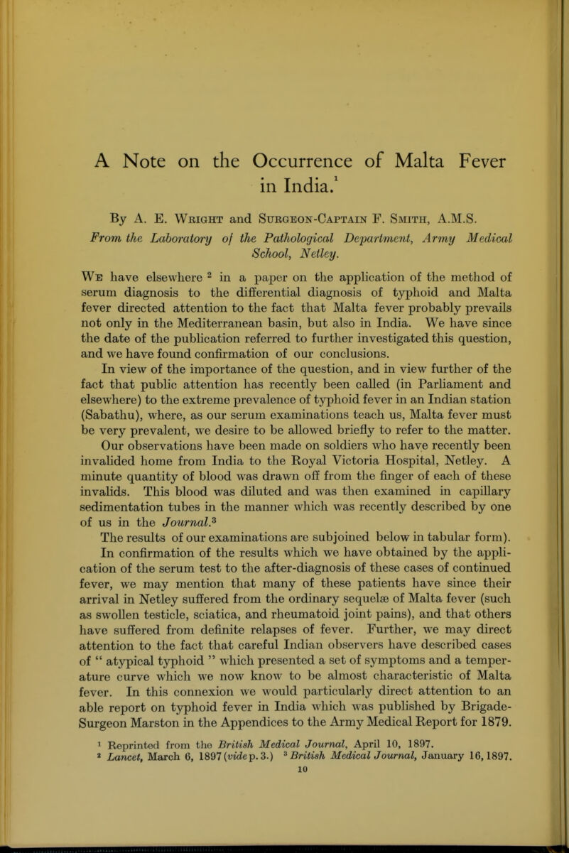 A Note on the Occurrence of Malta Fever in India/ By A. E. Wright and Surgeon-Captain F. Smith, A.M.S. From the Laboratory of the Pathological Department, Army Medical School, Netley. We have elsewhere ^ in a paper on the apphcation of the method of serum diagnosis to the differential diagnosis of typhoid and Malta fever directed attention to the fact that Malta fever probably prevails not only in the Mediterranean basin, but also in India. We have since the date of the pubhcation referred to further investigated this question, and we have found confirmation of our conclusions. In view of the importance of the question, and in view further of the fact that public attention has recently been called (in Parliament and elsewhere) to the extreme prevalence of typhoid fever in an Indian station (Sabathu), where, as our serum examinations teach us, Malta fever must be very prevalent, we desire to be allowed briefly to refer to the matter. Our observations have been made on soldiers who have recently been invalided home from India to the Royal Victoria Hospital, Netley. A minute quantity of blood was drawn off from the jB.nger of each of these invalids. This blood was diluted and was then examined in capillary sedimentation tubes in the manner which was recently described by one of us in the Journal.^ The results of our examinations are subjoined below in tabular form). In confirmation of the results which we have obtained by the appli- cation of the serum test to the after-diagnosis of these cases of continued fever, we may mention that many of these patients have since their arrival in Netley suffered from the ordinary sequelae of Malta fever (such as swollen testicle, sciatica, and rheumatoid joint pains), and that others have suffered from definite relapses of fever. Further, we may direct attention to the fact that careful Indian observers have described cases of  atypical typhoid  which presented a set of symptoms and a temper- ature curve which we now know to be almost characteristic of Malta fever. In this connexion we would particularly direct attention to an able report on t3rphoid fever in India which was published by Brigade- Surgeon Marston in the Appendices to the Army Medical Report for 1879. 1 Reprinted from the British Medical Journal, April 10, 1897.  Lancet, March 6, 1897 (vide p. 3.) ^British MedicalJ ournal, January 16,1897.