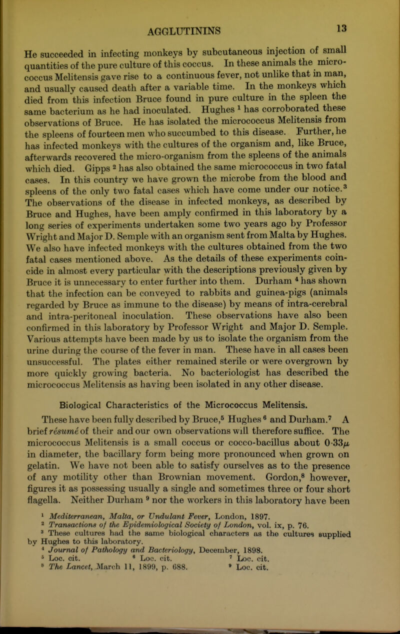 13 He succeeded in infecting monkeys by subcutaneous injection of small quantities of the pure culture of this coccus. In these animals the micro- coccus Mehtensis gave rise to a continuous fever, not unhke that in man, and usually caused death after a variable time. In the monkeys which died from this infection Bruce found in pure culture in the spleen the same bacterium as he had inoculated. Hughes i has corroborated these observations of Bruce. He has isolated the micrococcus Melitensis from the spleens of fourteen men who succumbed to this disease. Further, he has infected monkeys with the cultures of the organism and, like Bruce, afterwards recovered the micro-organism from the spleens of the animals which died. Gipps 2 has also obtained the same micrococcus in two fatal cases. In this country we have grown the microbe from the blood and spleens of the only two fatal cases which have come under our notice.^ The observations of the disease in infected monkeys, as described by Bruce and Hughes, have been amply confirmed in this laboratory by a long series of experiments undertaken some two years ago by Professor Wright and Major D. Semple with an organism sent from Malta by Hughes. We also have infected monkeys with the cultures obtained from the two fatal cases mentioned above. As the details of these experiments coin- cide in almost every particular with the descriptions previously given by Bruce it is unnecessary to enter further into them. Durham * has shown that the infection can be conveyed to rabbits and guinea-pigs (animals regarded by Bruce as immune to the disease) by means of intra-cerebral and intra-peritoneal inoculation. These observations have also been confirmed in this laboratory by Professor Wright and Major D. Semple. Various attempts have been made by us to isolate the organism from the urine during the course of the fever in man. These have in all cases been unsuccessful. The plates either remained sterile or were overgrown by more quickly growing bacteria. No bacteriologist has described the micrococcus Melitensis as having been isolated in any other disease. Biological Characteristics of the Micrococcus Melitensis. These have been fully described by Bruce,^ Hughes * and Durham.' A brief mwme of their and our own observations will therefore suffice. The micrococcus Melitensis is a small coccus or cocco-bacillus about 0-33/x in diameter, the bacillary form being more pronounced when grown on gelatin. We have not been able to satisfy ourselves as to the presence of any motility other than Brownian movement. Gordon,^ however, figures it as possessing usually a single and sometimes three or four short flagella. Neither Durham ^ nor the workers in this laboratory have been 1 Mediterranean, Malta, or Undulant Fever, London, 1897. 2 Transactions of the Epidemiological Society of London, vol. ix, p. 76. ' These cultures had the same biological characters as the cultures suppUed by Hughes to this laboratory. * Journal of Pathology and Bacteriology, December, 1898. * Loc. cit. ' Loc. cit. ' Loc. cit.