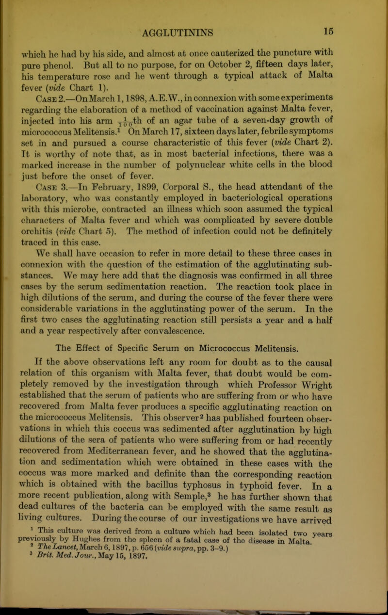 which he had by his side, and ahnost at once cauterized the puncture with pure phenol. But all to no purpose, for on October 2, fifteen days later, his temperature rose and he went through a typical attack of Malta fever {vide Chart 1). Case 2—OnMarch 1,1898, A.E.W., in connexion with some experiments regarding the elaboration of a method of vaccination against Malta fever, injected into his arm j^th of an agar tube of a seven-day growth of micrococcus Mehtensis.^ On March 17, sixteen days later, febrile symptoms set in and pursued a course characteristic of this fever {vide Chart 2). It is worthy of note that, as in most bacterial infections, there was a marked increase in the number of polynuclear white cells in the blood just before the onset of fever. Case 3.—In February, 1899, Corporal S., the head attendant of the laboratory, who was constantly employed in bacteriological operations \nth this microbe, contracted an illness which soon assumed the typical characters of Malta fever and which was coraphcated by severe double orchitis {vide Chart 5). Tlie method of infection could not be definitely traced in this case. We shall have occasion to refer in more detail to these three cases in connexion with the question of the estimation of the agglutinating sub- stances. We may here add that the diagnosis was confirmed in all three cases by the serum sedimentation reaction. The reaction took place in high dilutions of the serum, and during the course of the fever there were considerable variations in the agglutinating power of the serum. In the first two cases the agglutinating reaction still persists a year and a half and a year respectively after convalescence. The Effect of Specific Serum on Micrococcus Melitensis. If the above observations left any room for doubt as to the causal relation of this organism with Malta fever, that doubt would be com- pletely removed by the investigation through which Professor Wright estabhshed that the serum of patients who are suffering from or who have recovered from Malta fever produces a specific agglutinating reaction on the micrococcus Mehtensis. This observer 2 has published fourteen obser- vations in which this coccus was sedimented after agglutination by high dilutions of the sera of patients who were suffering from or had recently recovered from Mediterranean fever, and he showed that the agglutina- tion and sedimentation whieh were obtained in these cases with the coccus was more marked and definite than the corresponding reaction which is obtained with the bacillus tjrphosus in typhoid fever. In a more recent pubhcation, along with Semple,^ he has further shown that dead cultures of the bacteria can be employed with the same result as living cultures. During the course of our investigations we have arrived * This culture was derived from a culture which had been isolated two years previously by Hughes from the spleen of a fatal case of the disease in Malta * r^eLance*, March 6,1897, p. 656 (wtZe supra, pp. 3-9.) 3 Brit. Med. Jour., May 15, 1897.