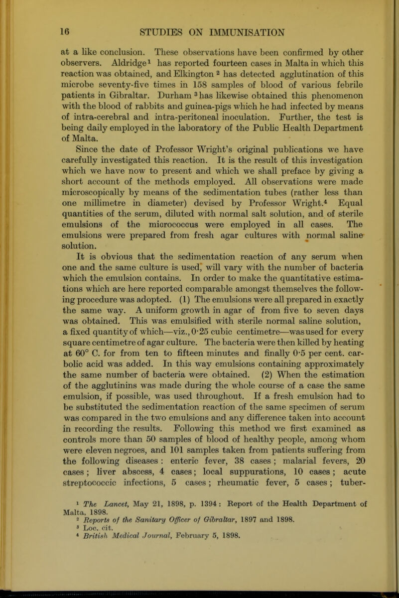 at a like conclusion. These observations have been confirmed by other observers. Aldridge^ has reported fourteen cases in Malta in which this reaction was obtained, and Elkington ^ has detected agglutination of this microbe seventy-five times in 158 samples of blood of various febrile patients in Gibraltar. Durham ^ has hkewise obtained this phenomenon with the blood of rabbits and guinea-pigs which he had infected by means of intra-cerebral and intra-peritoneal inoculation. Further, the test is being daily employed in the laboratory of the Pubhc Health Department of Malta. Since the date of Professor Wright's original pubhcations we have carefully investigated this reaction. It is the result of this investigation which we have now to present and which we shall preface by giving a short account of the methods employed. All observations were made microscopically by means of the sedimentation tubes (rather less than one milhmetre in diameter) devised by Professor Wright.* Equal quantities of the serum, diluted with normal salt solution, and of sterile emulsions of the micrococcus were employed in all cases. The emulsions were prepared from fresh agar cultures with normal sahne solution. It is obvious that the sedimentation reaction of any serum when one and the same culture is used, will vary with the number of bacteria which the emulsion contains. In order to make the quantitative estima- tions wliich are here reported comparable amongst themselves the follow- ing procedure was adopted. (1) The emulsions were all prepared in exactly the same way. A uniform growth in agar of from five to seven days was obtained. This was emulsified with sterile normal saline solution, a fixed quantity of which—viz., 0*25 cubic centimetre—was used for every square centimetre of agar culture. The bacteria were then killed by heating at 60° C. for from ten to fifteen minutes and finally 0'5 per cent, car- bolic acid was added. In this way emulsions containing approximately the same number of bacteria were obtained. (2) When the estimation of the agglutinins was made during the whole course of a case the same emulsion, if possible, was used throughout. If a fresh emulsion had to be substituted the sedimentation reaction of the same specimen of serum was compared in the two emulsions and any difference taken into account in recording the results. Following this method we first examined as controls more than 50 samples of blood of healthy people, among whom were eleven negroes, and 101 samples taken from patients suffering from the following diseases: enteric fever, 38 cases; malarial fevers, 20 cases; liver abscess, 4 cases; local suppurations, 10 cases; acute streptococcic infections, 5 cases; rheumatic fever, 5 cases; tuber- 1 The Lancet, May 21, 1898, p. 1394 : Report of the Health Department of Malta, 1898. 2 Reports of the Sanitary Officer of Oibraltar, 1897 and 1898. * Loc. cit. * British Medical Journal, February 6, 1898.