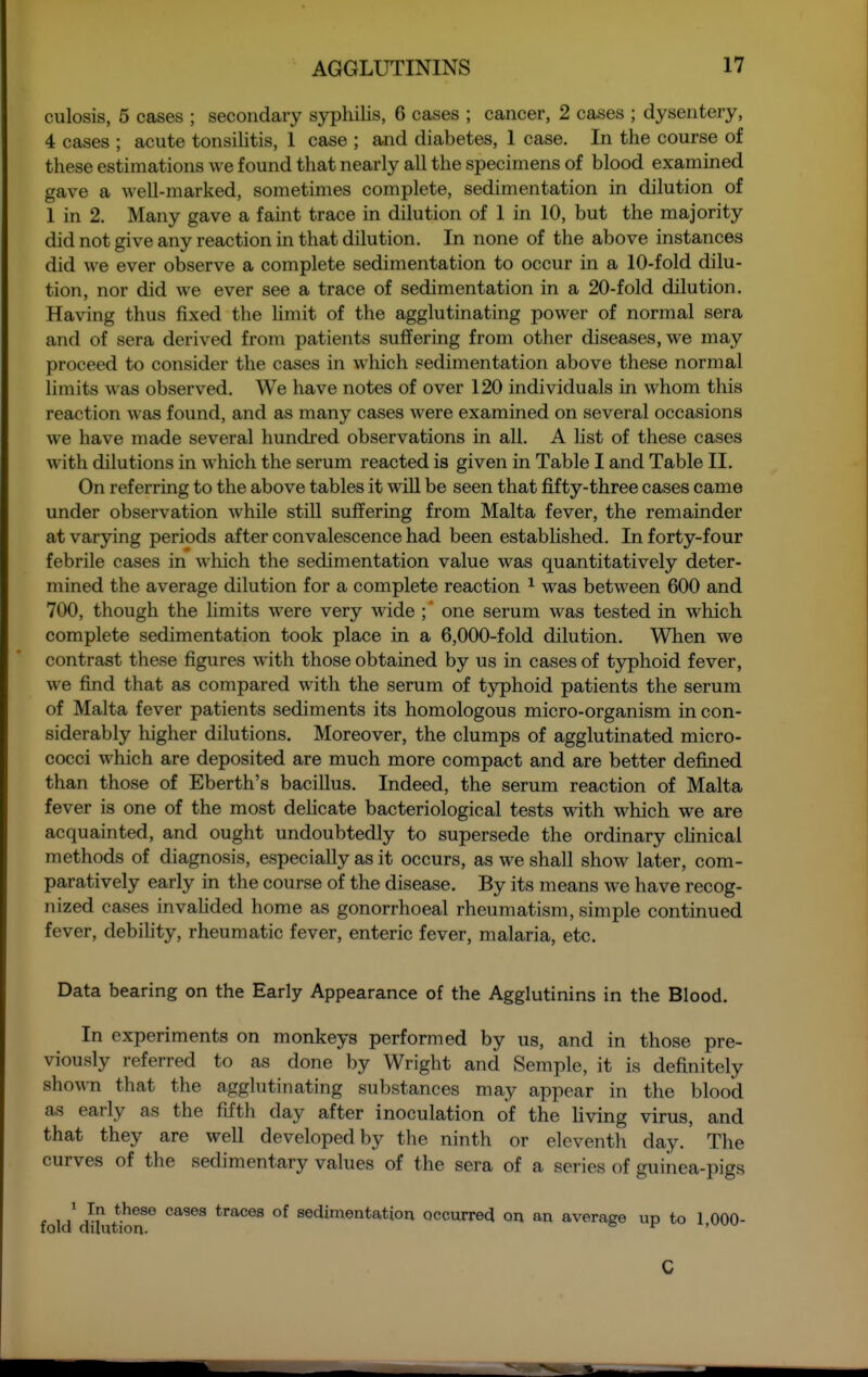 culosis, 5 cases ; secondary syphilis, 6 cases ; cancer, 2 cases ; dysentery, 4 cases ; acute tonsilitis, 1 case ; and diabetes, 1 case. In the course of these estimations we found that nearly all the specimens of blood examined gave a well-marked, sometimes complete, sedimentation in dilution of 1 in 2. Many gave a faint trace in dilution of 1 in 10, but the majority did not give any reaction in that dilution. In none of the above instances did we ever observe a complete sedimentation to occur in a 10-fold dilu- tion, nor did we ever see a trace of sedimentation in a 20-fold dilution. Having thus fixed the limit of the agglutinating power of normal sera and of sera derived from patients suffering from other diseases, we may proceed to consider the cases in which sedimentation above these normal limits was observed. We have notes of over 120 individuals in whom this reaction was found, and as many cases were examined on several occasions we have made several hundred observations in all. A list of these cases with dilutions in which the serum reacted is given in Table I and Table II. On referring to the above tables it will be seen that fifty-three cases came under observation while still suffering from Malta fever, the remainder at varying periods after convalescence had been established. In forty-four febrile cases in which the sedimentation value was quantitatively deter- mined the average dilution for a complete reaction ^ was between 600 and 700, though the limits were very wide ;' one serum was tested in which complete sedimentation took place in a 6,000-fold dilution. When we contrast these figures with those obtained by us in cases of typhoid fever, we find that as compared with the serum of typhoid patients the serum of Malta fever patients sediments its homologous micro-organism in con- siderably higher dilutions. Moreover, the clumps of agglutinated micro- cocci which are deposited are much more compact and are better defined than those of Eberth's bacillus. Indeed, the serum reaction of Malta fever is one of the most deUcate bacteriological tests wdth which we are acquainted, and ought undoubtedly to supersede the ordinary clinical methods of diagnosis, especially as it occurs, as we shall show later, com- paratively early in the course of the disease. By its means we have recog- nized cases invahded home as gonorrhoeal rheumatism, simple continued fever, debility, rheumatic fever, enteric fever, malaria, etc. Data bearing on the Early Appearance of the Agglutinins in the Blood, In experiments on monkeys performed by us, and in those pre- viously referred to as done by Wright and Semple, it is definitely showTi that the agglutinating substances may appear in the blood as early as the fifth day after inoculation of the living virus, and that they are well developed by the ninth or eleventh day. The curves of the sedimentary values of the sera of a series of guinea-pigs , , / }^ ^^^^ ^^^^^^ of sedimentation Qccurrecl on an average up to 1 000- folcl cluution. ' C