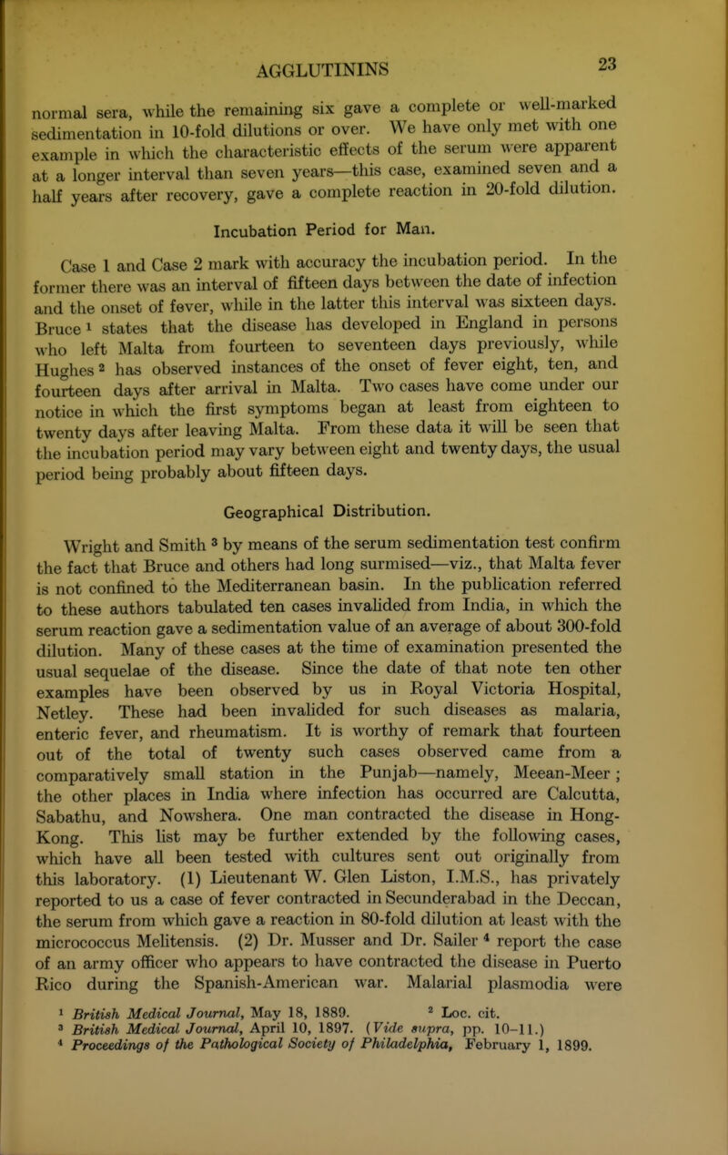 normal sera, while the remaining six gave a complete or weU-marked sedimentation in 10-fold dilutions or over. We have only met with one example in which the characteristic effects of the serum were apparent at a longer interval than seven years—this case, examined seven and a half years after recovery, gave a complete reaction in 20-fold dilution. Incubation Period for Man. Case 1 and Case 2 mark with accuracy the incubation period. In the former there was an interval of fifteen days between the date of infection and the onset of fever, while in the latter this interval was sixteen days. Bruce i states that the disease has developed in England in persons who left Malta from fourteen to seventeen days previously, while Hutches 2 has observed instances of the onset of fever eight, ten, and fourteen days after arrival in Malta. Two cases have come under our notice in which the first symptoms began at least from eighteen to twenty days after leaving Malta. From these data it will be seen that the incubation period may vary between eight and twenty days, the usual period being probably about fifteen days. Geographical Distribution. Wright and Smith ^ by means of the serum sedimentation test confirm the fact that Bruce and others had long surmised—viz., that Malta fever is not confined to the Mediterranean basin. In the pubhcation referred to these authors tabulated ten cases invaHded from India, in which the serum reaction gave a sedimentation value of an average of about 300-fold dilution. Many of these cases at the time of examination presented the usual sequelae of the disease. Since the date of that note ten other examples have been observed by us in Royal Victoria Hospital, Netley. These had been invahded for such diseases as malaria, enteric fever, and rheumatism. It is worthy of remark that fourteen out of the total of twenty such cases observed came from a comparatively small station in the Punjab—namely, Meean-Meer; the other places in India where infection has occurred are Calcutta, Sabathu, and Nowshera. One man contracted the disease in Hong- Kong. This fist may be further extended by the following cases, which have all been tested with cultures sent out originally from this laboratory. (1) Lieutenant W. Glen Liston, I.M.S., has privately reported to us a case of fever contracted in Secunderabad in the Deccan, the serum from which gave a reaction in 80-fold dilution at least with the micrococcus Melitensis. (2) Dr. Musser and Dr. Sailer * report the case of an army officer who appears to have contracted the disease in Puerto Rico during the Spanish-American war. Malarial plasmodia were 1 British Medical Journal, May 18, 1889. ^ Loc. cit. 3 British Medical Journal, April 10, 1897. (Vide supra, pp. 10-11.) * Proceedings of the Pathological Society of Philadelphia, February 1, 1899.
