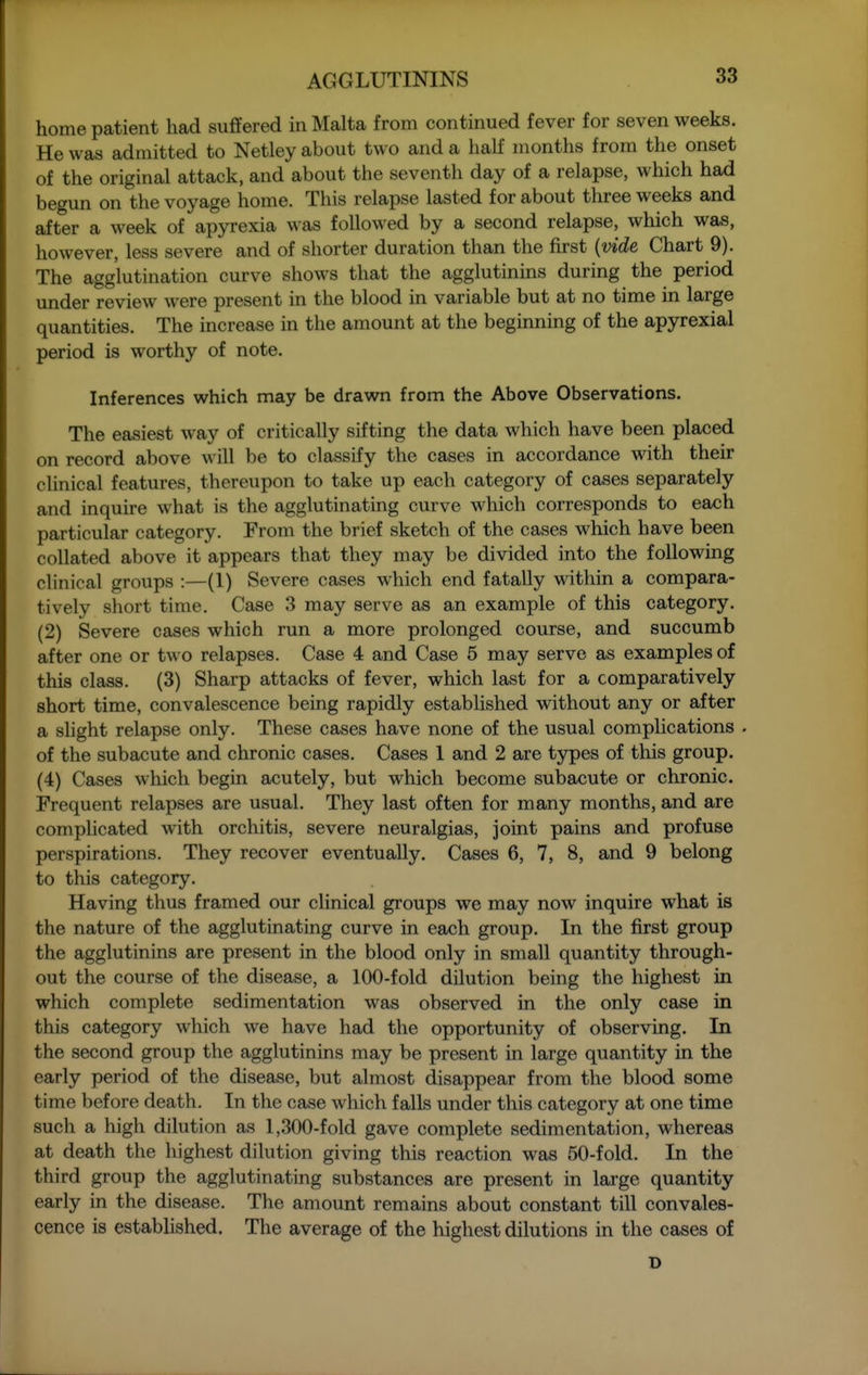 home patient had suffered in Malta from continued fever for seven weeks. He was admitted to Netley about two and a half months from the onset of the original attack, and about the seventh day of a relapse, which had begun on the voyage home. This relapse lasted for about three weeks and after a week of apyrexia was followed by a second relapse, which was, however, less severe and of shorter duration than the fkst {vide Chart 9). The agglutination curve shows that the agglutinins during the period under review were present in the blood in variable but at no time in large quantities. The increase in the amount at the beginning of the apyrexial period is worthy of note. Inferences which may be drawn from the Above Observations. The easiest way of critically sifting the data which have been placed on record above will be to classify the cases in accordance with their clinical features, thereupon to take up each category of cases separately and inquire what is the agglutinating curve which corresponds to each particular category. From the brief sketch of the cases which have been collated above it appears that they may be divided into the following clinical groups :—(1) Severe cases which end fatally within a compara- tively short time. Case 3 may serve as an example of this category. (2) Severe cases which run a more prolonged course, and succumb after one or two relapses. Case 4 and Case 5 may serve as examples of this class. (3) Sharp attacks of fever, which last for a comparatively short time, convalescence being rapidly established without any or after a shght relapse only. These cases have none of the usual complications . of the subacute and chronic cases. Cases 1 and 2 are types of this group. (4) Cases which begin acutely, but which become subacute or chronic. Frequent relapses are usual. They last often for many months, and are complicated with orchitis, severe neuralgias, joint pains and profuse perspirations. They recover eventually. Cases 6, 7, 8, and 9 belong to this category. Having thus framed our clinical groups we may now inquire what is the nature of the agglutinating curve in each group. In the first group the agglutinins are present in the blood only in small quantity through- out the course of the disease, a 100-fold dilution being the highest in which complete sedimentation was observed in the only case in this category which we have had the opportunity of observing. In the second group the agglutinins may be present in large quantity in the early period of the disease, but almost disappear from the blood some time before death. In the case which falls under this category at one time such a high dilution as 1,300-fold gave complete sedimentation, whereas at death the highest dilution giving this reaction was 50-fold. In the third group the agglutinating substances are present in large quantity early in the disease. The amount remains about constant till convales- cence is established. The average of the highest dilutions in the cases of