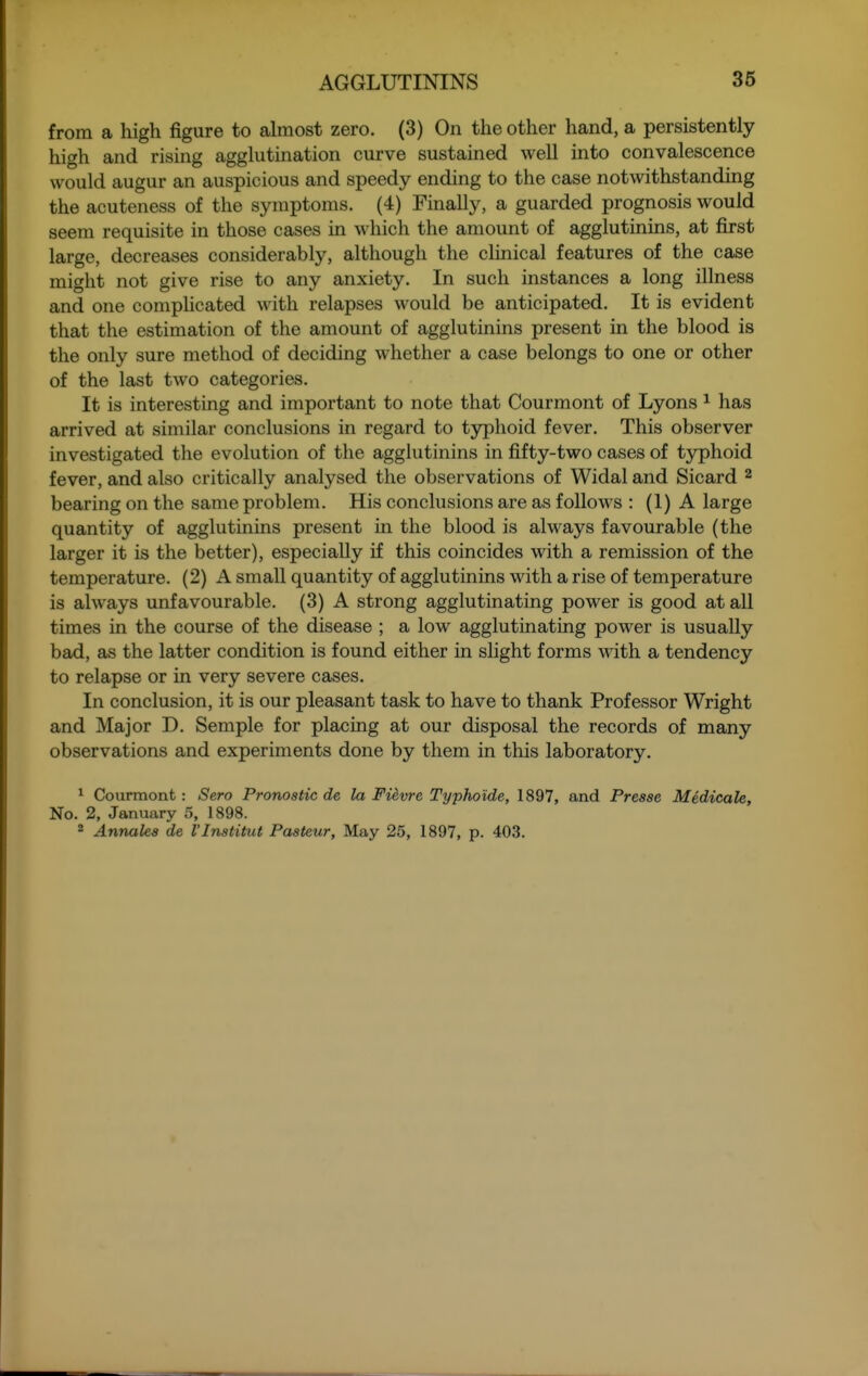 from a high figure to almost zero. (3) On the other hand, a persistently high and rising agglutination curve sustained well into convalescence would augur an auspicious and speedy ending to the case notwithstanding the acuteness of the symptoms. (4) Finally, a guarded prognosis would seem requisite in those cases in which the amount of agglutinins, at first large, decreases considerably, although the clinical features of the case might not give rise to any anxiety. In such instances a long illness and one complicated with relapses would be anticipated. It is evident that the estimation of the amount of agglutinins present in the blood is the only sure method of deciding whether a case belongs to one or other of the last two categories. It is interesting and important to note that Courmont of Lyons ^ has arrived at similar conclusions in regard to typhoid fever. This observer investigated the evolution of the agglutinins in fifty-two cases of typhoid fever, and also critically analysed the observations of Widal and Sicard ^ bearing on the same problem. His conclusions are as follows : (1) A large quantity of agglutinins present in the blood is always favourable (the larger it is the better), especially if this coincides with a remission of the temperature. (2) A small quantity of agglutinins with a rise of temperature is always unfavourable. (3) A strong agglutinating power is good at all times in the course of the disease ; a low agglutinating power is usually bad, as the latter condition is found either in slight forms with a tendency to relapse or in very severe cases. In conclusion, it is our pleasant task to have to thank Professor Wright and Major D. Semple for placing at our disposal the records of many observations and experiments done by them in this laboratory. ^ Courmont: Sero Pronostic de la Fievre Typho'ide, 1897, and Presse Medicate, No. 2, January 5, 1898. ^ Annalea de I'Inatitut Pasteur, May 25, 1897, p. 403.