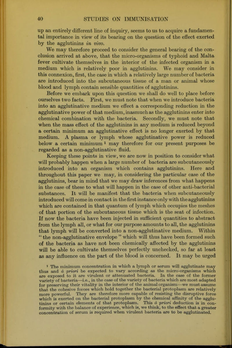 up an entirely different line of inquiry, seems to us to acquire a fundamen- tal importance in view of its bearing on the question of the effect exerted by the agglutinins in vivo. We may therefore proceed to consider the general bearing of the con- clusion arrived at above, that the micro-organisms of typhoid and Malta fever cultivate themselves in the interior of the infected organism in a medium which is relatively poor in agglutinins. We may consider in this connexion, first, the case in which a relatively large number of bacteria are introduced into the subcutaneous tissue of a man or animal whose blood and lymph contain sensible quantities of agglutinins. Before we embark upon this question we shall do well to place before ourselves two facts. First, we must note that when we introduce bacteria into an agglutinative medium we effect a corresponding reduction in the agglutinative power of that medium, inasmuch as the agglutinins enter into chemical combination with the bacteria. Secondly, we must note that when the mass effect of the agglutinins in any medium is reduced beyond a certain minimum an agglutinative effect is no longer exerted by that medium. A plasma or lymph whose agglutinative power is reduced below a certain minimum i may therefore for our present purposes be regarded as a non-agglutinative fluid. Keeping these points in view, we are now in position to consider what will probably happen when a large number of bacteria are subcutaneously introduced into an organism which contains agglutinins. Here and throughout this paper we may, in considering the particular case of the agglutinins, bear in mind that we may draw inferences from what happens in the case of these to what will happen in the case of other anti-bacterial substances. It will be manifest that the bacteria when subcutaneously introduced will come in contact in the first instance only with the agglutinins which are contained in that quantum of lymph which occupies the meshes of that portion of the subcutaneous tissue which is the seat of infection. If now the bacteria have been injected in sufficient quantities to abstract from the lymph all, or what for our purpose amounts to all, the agglutinins that lymph will be converted into a non-agglutinative medium. Within  the non-agglutinative envelope  which will thus have been formed such of the bacteria as have not been chemically affected by the agglutinins will be able to cultivate themselves perfectly unchecked, so far at least as any influence on the part of the blood is concerned. It may be urged ^ The minimum concentration in which a lymph or serum will agglutinate may thus and d priori be expected to vary according as the micro-organisms which are exposed to it are virulent or attenuated bacteria. In the case of the former variety of bacteria—i.e., in the case of the variety of bacteria which are most adapted for preserving their vitality in the interior of the animal organism—we must assume that the cohesive forces which hold together the bacterial protoplasm are relatively more powerful. They are therefore more capable of resisting the disruptive force which is exerted on the bacterial protoplasm by the chemical affinity of the agglu- tinins or certain elements of that protoplasm. This d priori deduction is in con- formity with the balance of experience, which is, we think, to the effect that a greater concentration of serum is required when virulent bacteria are to be agglutinated.