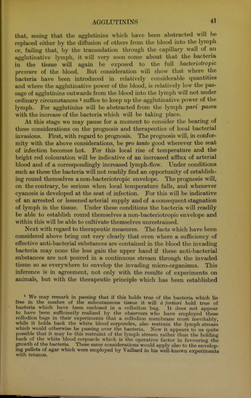 that, seeing that the agglutinins \\hich have been abstracted will be replaced either by the diffusion of others from the blood into the lymph or, failing that, by the transudation through the capillary wall of an agglutinative lymph, it will very soon come about that the bacteria in the tissue will again be exposed to the full bacteriotropic pressure of the blood. But consideration will show that where the bacteria have been introduced in relatively considerable quantities and where the agglutinative power of the blood, is relatively low the pas- sage of agglutinins outwards from the blood into the lymph will not under ordinary circumstances ^ suffice to keep up the agglutinative power of the lymph. For agglutinins will be abstracted from the lymph pari passu with the increase of the bacteria which will be taking place. At this stage we may pause for a moment to consider the bearing of these considerations on the prognosis and therapeutics of local bacterial invasions. First, with regard to prognosis. The prognosis will, in confor- mity with the above considerations, be pro tanto good wherever the seat of infection becomes hot. For this local rise of temperature and the bright red colouration will be indicative of an increased afflux of arterial blood and of a correspondingly increased lymph-flow. Under conditions such as these the bacteria will not readily find an opportunity of estabhsh- ing round themselves a non-bacteriotropic envelope. The prognosis will, on the contrary, be serious when local temperature falls, and whenever cyanosis is developed at the seat of infection. For this will be indicative of an arrested or lessened arterial supply and of a consequent stagnation of lymph in the tissue. Under these conditions the bacteria Avill readily be able to establish round themselves a non-bacteriotropic envelope and within this will be able to cultivate tliemselves unrestrained. Next with regard to therapeutic measures. The facts wliich have been considered above bring out very clearly that even where a sufficiency of effective anti-bacterial substances are contained in the blood the invading bacteria may none the less gain the upper hand if these anti-bacterial substances are not poured in a continuous stream through the invaded tissue so as everywhere to envelop the invading micro-organisms. This inference is in agreement, not only with the results of experiments on animals, but with the therapeutic principle which has been established * We may remark in passing that if this holds true of the bacteria which lie free in the meshes of the subcutaneous tissue it will d fortiori hold true of bacteria which have been enclosed in a collodion bag. Tt does not appear to have been sufficiently realized by the observers who have employed these collodion bags in their experiments that a collodion membrane must inevitably, while it holds back the white blood corpuscles, also restrain the lymph stream which would otherwise be passing over the bacteria. Now it appears to us quite possible that it may be this restraint of the lymph stream rather than the holding back of the white blood corpuscle which is the operative factor in favouring the growth of the bacteria. These same considerations would apply also to the envelop- ing pellets of agar which were employed by Vaillard in his well-known experiments with tetanus.