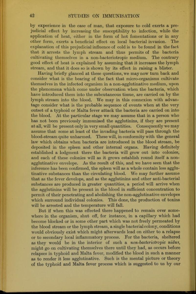 by experience in the case of man, that exposure to cold exerts a pre- judicial eflect by mcreasing the susceptibihty to infection, while the application of heat, either in the form of hot fomentations or in any other form, exerts a beneficial effect on local bacterial invasion. The explanation of this prejudicial influence of cold is to be found in the fact that it arrests the lymph stream and thus permits of the bacteria cultivating themselves in a non-bacteriotropic medium. The contrary good effect of heat is explained by assuming that it increases the lymph stream, and that it does so is shown by its effect in raising a bhster. Having briefly glanced at these questions, we may now turn back and consider what is the bearing of the fact that micro-organisms cultivate themselves in the infected organism in a non-agglutinative medium, upon the phenomena wliich come under observation when the bacteria, which have introduced them into the subcutaneous tissue, are carried on by the lymph stream into the blood. We may in this connexion with advan- tage consider what is the probable sequence of events when at the very outset of a tjrphoid or Malta fever attack the bacteria are carried on into the blood. At the particular stage we may assume that in a person who has not been previously immunised the agglutinins, if they are present at all, will be present only in very small quantities. Consequently we may assume that some at least of the invading bacteria will pass through the blood-stream quite unharmed. These will, in conformity with the general law which obtains when bacteria are introduced in the blood stream, be deposited in the spleen and other internal organs. Having definitely estabhshed a lodgment there the bacteria will grow out into colonies, and each of these colonies will as it grows estabhsh round itself a non- agglutinative envelope. As the result of this, and we have seen that the inference has been confirmed, the spleen will as a whole contain less agglu- tinative substances than the circulating blood. We may further assume that as the fever develops, and as the agglutinins and other anti-bacterial substances are produced in greater quantities, a period will arrive when the agglutinins will be present in the blood in sufficient concentration to permit of their penetrating and aboHshing the non-agglutinative envelopes which surround individual colonies. This done, the production of toxins will be arrested and the temperature will fall. But if when this was effected there happened to remain over some- where in the organism, shut off, for instance, in a capillary which had become blocked or in some other part which was not freely permeated by the blood stream or the lymph stream, a single bacterial colony, conditions would obviously exist which might afterwards lead on either to a relapse or to secondary local inflammatory process. For the bacteria, sheltered as they would be in the interior of such a non-bacteriotropic nidus, might go on cultivating themselves there until they had, as occurs before relapses in t3rphoid and Malta fever, modified the blood in such a manner as to render it less agglutinative. Such is the mental picture or theory of the tjrphoid and Malta fever process which is suggested to us by our