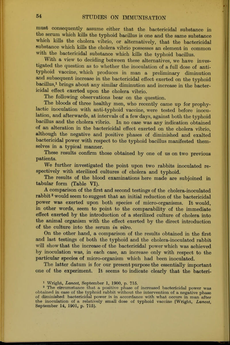 must consequently assume either that the bactericidal substance in the serum which kills the typhoid bacillus is one and the same substance which kills the cholera vibrio, or alternatively, that the bactericidal substance which kills the cholera vibrio possesses an element in common with the bactericidal substance which kills the typhoid bacillus. With a view to deciding between these alternatives, we have inves- tigated the question as to whether the inoculation of a full dose of anti- typhoid vaccine, which produces in man a preHminary diminution and subsequent increase m the bactericidal effect exerted on the typhoid bacillus,! brings about any similar diminution and increase in the bacter- icidal effect exerted upon the cholera vibrio. The following observations bear on the question. The bloods of three healthy men, who recently came up for prophy- lactic inoculation with anti-typhoid vaccine, were tested before inocu- lation, and afterwards, at intervals of a few days, against both the typhoid bacillus and the cholera vibrio. In no case was any indication obtained of an alteration in the bactericidal effect exerted on the cholera vibrio, although the negative and positive phases of diminished and exalted bactericidal power with respect to the tjrphoid bacillus manifested them- selves in a typical manner. These results confirm those obtained by one of us on two previous patients. We further investigated the point upon two rabbits inoculated re- spectively with sterihzed cultures of cholera and typhoid. The results of the blood examinations here made are subjoined in tabular form (Table VI). A comparison of the first and second testings of the cholera-inoculated rabbit ^ would seem to suggest that an initial reduction of the bactericidal power was exerted upon both species of micro-organisms. It would, in other words, seem to point to the comparability of the immediate effect exerted by the introduction of a sterihzed culture of cholera into the animal organism with the effect exerted by the direct introduction of the culture into the serum in vitro. On the other hand, a comparison of the results obtained in the first and last testings of both the typhoid and the cholera-inoculated rabbit win show that the increase of the bactericidal power which was achieved by inoculation was, in each case, an increase only with respect to the particular species of micro-organism which had been inoculated. The latter datum is for our present purpose the essentially important one of the experiment. It seems to indicate clearly that the bacteri- 1 Wright, Lancet, September 1, 1900, p. 715. ^ The circumstance that a positive phase of increased bactericidal power was obtained in case of the typhoid rabbit without the intervention of a negative phase of diminished bactericidal power is in accordance with what occurs in man after the inoculation of a relatively small dose of typhoid vaccine (Wright, Lancet, September 14, 1901, p. 716).