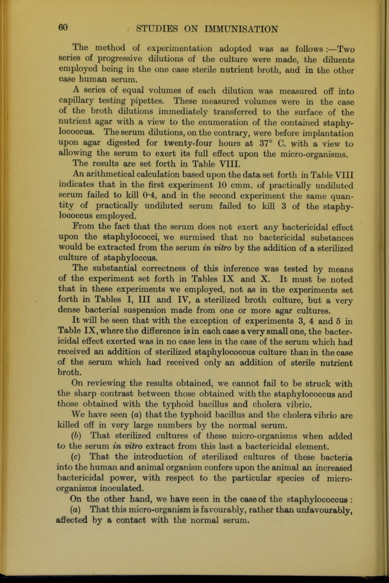 The method of experimentation adopted was as follows:—Two series of progressive dilutions of the culture were made, the diluents employed being in the one case sterile nutrient broth, and in the other case human serum. A series of equal volumes of each dilution was measured off into capillary testing pipettes. These measured volumes were in the case of the broth dilutions immediately transferred to the surface of the nutrient agar with a view to the enumeration of the contained staphy- lococcus. The serum dilutions, on the contrary, were before implantation upon agar digested for twenty-four hours at 37° C. with a view to allowing the serum to exert its full effect upon the micro-organisms. The results are set forth in Table VIII. An arithmetical calculation based upon the data set forth in Table VIII indicates that in the first experiment 10 cmm. of practically undiluted serum failed to kill 0-4, and in the second experiment the same quan- tity of practically undiluted serum failed to kill 3 of the staphy- lococcus employed. From the fact that the serum does not exert any bactericidal effect upon the staphylococci, we surmised that no bactericidal substances would be extracted from the serum in vitro by the addition of a sterilized culture of staphyloccus. The substantial correctness of this inference was tested by means of the experiment set forth in Tables IX and X. It must be noted that in these experiments we employed, not as in the experiments set forth in Tables I, III and IV, a sterilized broth culture, but a very dense bacterial suspension made from one or more agar cultures. It will be seen that with the exception of experiments 3, 4 and 5 in Table IX, where the difference is in each case a very small one, the bacter- icidal effect exerted was in no case less in the case of the serum which had received an addition of sterilized staphylococcus culture than in the case of the serum which had received only an addition of sterile nutrient broth. On reviewing the results obtained, we cannot fail to be struck with the sharp contrast between those obtained with the staphylococcus and those obtained with the typhoid bacillus and cholera vibrio. We have seen (a) that the tjrphoid bacillus and the cholera vibrio are killed off in very large numbers by the normal serum. (6) That sterilized cultures of these micro-organisms when added to the serum in vitro extract from this last a bactericidal element. (c) That the introduction of sterilized cultures of these bacteria into the human and animal organism confers upon the animal an increased bactericidal power, with respect to the particular species of micro- organisms inoculated. On the other hand, we have seen in the case of the staphylococcus : (a) That this micro-organism is favourably, rather than unfavourably, affected by a contact with the normal serum.