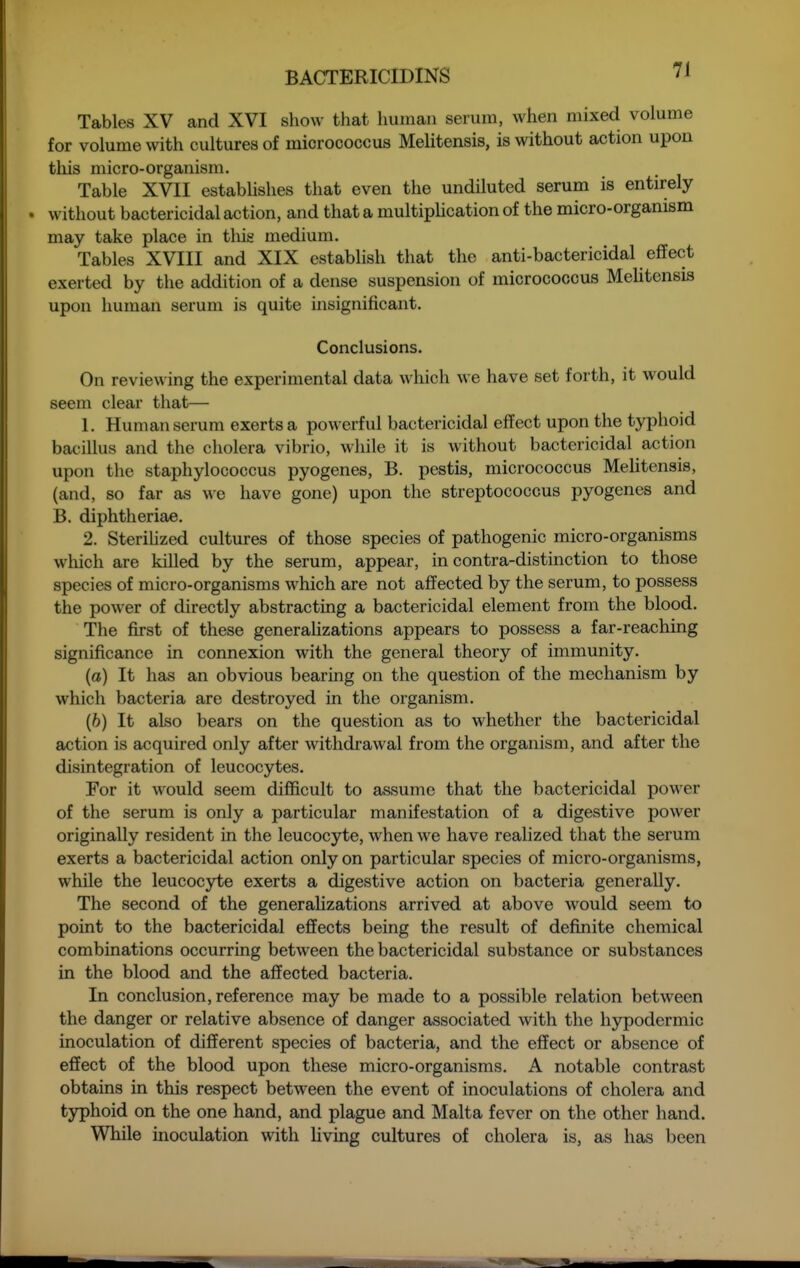 7J Tables XV and XVI show that human serum, when mixed volume for volume with cultures of micrococcus Melitensis, is without action upon this micro-organism. Table XVII estabhshes that even the undiluted serum is entirely . without bactericidal action, and that a multiplication of the micro-organism may take place in tliis medium. Tables XVIII and XIX establish that the anti-bactericidal effect exerted by the addition of a dense suspension of micrococcus MeUtensis upon human serum is quite hisignificant. Conclusions. On reviewing the experimental data which we have set forth, it would seem clear that— 1, Human serum exerts a powerful bactericidal effect upon the typhoid bacillus and the cholera vibrio, while it is without bactericidal action upon the staphylococcus pyogenes, B. pestis, micrococcus Melitensis, (and, so far as Me have gone) upon the streptococcus pyogenes and B. diphtheriae. 2. Sterilized cultures of those species of pathogenic micro-organisms wliich are killed by the serum, appear, in contra-distinction to those species of micro-organisms which are not affected by the serum, to possess the power of directly abstracting a bactericidal element from the blood. The first of these generaUzations appears to possess a far-reaching significance in connexion with the general theory of immunity. (a) It has an obvious bearing on the question of the mechanism by which bacteria are destroyed in the organism. (6) It also bears on the question as to whether the bactericidal action is acquired only after withdrawal from the organism, and after the disintegration of leucocytes. For it would seem difficult to assume that the bactericidal power of the serum is only a particular manifestation of a digestive power originally resident in the leucocyte, when we have realized that the serum exerts a bactericidal action only on particular species of micro-organisms, while the leucocyte exerts a digestive action on bacteria generally. The second of the generaHzations arrived at above would seem to point to the bactericidal effects being the result of definite chemical combinations occurring between the bactericidal substance or substances in the blood and the affected bacteria. In conclusion, reference may be made to a possible relation between the danger or relative absence of danger associated with the hypodermic inoculation of different species of bacteria, and the effect or absence of effect of the blood upon these micro-organisms. A notable contrast obtains in this respect between the event of inoculations of cholera and typhoid on the one hand, and plague and Malta fever on the other hand. While inoculation with Uving cultures of cholera is, as has been