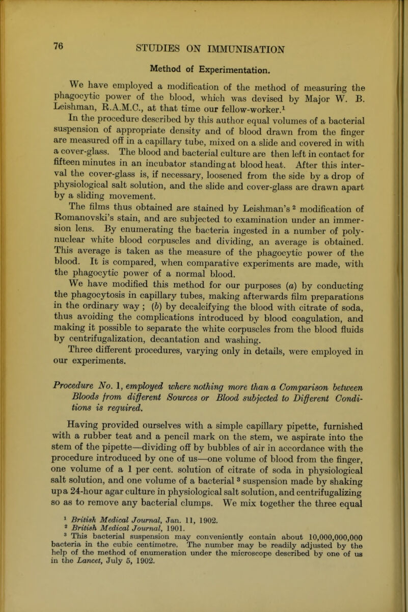 Method of Experimentation. We have employed a modification of the method of measuring the phagocytic power of the blood, which was devised by Major W. B. Leishman, R.A.M.C., at that time our fellow-worker.i In the procedure described by this author equal volumes of a bacterial suspension of appropriate density and of blood drawn from the finger are measured off in a capillary tube, mixed on a shde and covered in with a cover-glass. The blood and bacterial culture are then left in contact for fifteen minutes in an incubator standing at blood heat. After this inter- val the cover-glass is, if necessary, loosened from the side by a drop of physiological salt solution, and the shde and cover-glass are drawn apart by a sliding movement. The films thus obtained are stained by Leishman's 2 modification of Romanovski's stain, and are subjected to examination under an immer- sion lens. By enumerating the bacteria ingested in a number of poly- nuclear Avhite blood corpuscles and dividing, an average is obtained. This average is taken as the measure of the phagocytic power of the blood. It is compared, when comparative experiments are made, with the phagocytic power of a normal blood. We have modified this method for our purposes (a) by conducting the phagocytosis in capillary tubes, making afterwards film preparations in the ordinary way ; (6) by decalcifying the blood with citrate of soda, thus avoiding the comphcations introduced by blood coagulation, and making it possible to separate the white corpuscles from the blood fluids by centrifugalization, decantation and washing. Three different procedures, varying only in details, were employed in our experiments. Procedure No. 1, employed where nothing more than a Comparison between Bloods from di^erent Sources or Blood subjected to Different Condi- tions is required. Having provided ourselves with a simple capillary pipette, furnished with a rubber teat and a pencil mark on the stem, we aspirate into the stem of the pipette—dividing off by bubbles of air in accordance \^dth the procedure introduced by one of us—one volume of blood from the finger, one volume of a I per cent, solution of citrate of soda in physiological salt solution, and one volume of a bacterial ^ suspension made by shaking up a 24-hour agar culture in physiological salt solution, and centrifugalizing so as to remove any bacterial clumps. We mix together the three equal ' British Medical Journal, Jan. 11, 1902. 2 British Medical Journal, 1901. ^ This bacterial suspension may conveniently contain about 10,000,000,000 bacteria in the cubic centimetre. The nimiber may be readily adjusted by the help of the method of enumeration under the microscope described by one of us in the Lancet, July 6, 1902.