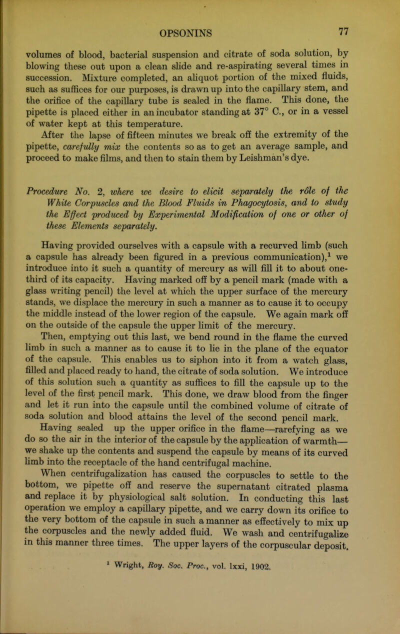 volumes of blood, bacterial suspension and citrate of soda solution, by blowing these out upon a clean slide and re-aspirating several times in succession. Mixture completed, an aliquot portion of the mixed fluids, such as suffices for our purposes, is drawn up into the capillary stem, and the orifice of the capillary tube is sealed in the flame. This done, the pipette is placed either in an incubator standing at 37° C, or in a vessel of water kept at this temperature. After the lapse of fifteen minutes we break off the extremity of the pipette, carefully mix the contents so as to get an average sample, and proceed to make films, and then to stain them by Leishman's dye. Procedure No. 2, where we desire to elicit separately the role of the White Corpuscles and the Blood Fluids in Phagocytosis, and to study the Effect produced by Experimental Modification of one or other of these Elements separately. Having provided ourselves wdth a capsule with a recurved limb (such a capsule has already been figured in a previous communication),^ we introduce into it such a quantity of mercury as will fill it to about one- third of its capacity. Having marked off by a pencil mark (made wdth a glass writing pencil) the level at which the upper surface of the mercury stands, we displace the mercury in such a manner as to cause it to occupy the middle instead of the lower region of the capsule. We again mark off on the outside of the capsule the upper hmit of the mercury. Then, emptying out this last, we bend round in the flame the curved limb in such a manner as to cause it to lie in the plane of the equator of the capsule. This enables us to siphon into it from a watch glass, filled and placed ready to hand, the citrate of soda solution. We introduce of this solution such a quantity as suffices to fill the capsule up to the level of tlie first pencil mark. This done, we draw blood from the finger and let it run into the capsule until the combined volume of citrate of soda solution and blood attains the level of the second pencil mark. Having sealed up the upper orifice in the flame—^rarefying as we do so the air in the interior of the capsule by the apphcation of warmth— we shake up the contents and suspend the capsule by means of its curved hmb into the receptacle of the hand centrifugal machine. When centrifugahzation has caused the corpuscles to settle to the bottom, we pipette off and reserve the supernatant citrated plasma and replace it by physiological salt solution. In conducting this last operation we employ a capillary pipette, and we carry down its orifice to the very bottom of the capsule in such a manner as effectively to mix up the corpuscles and the newly added fluid. We wash and centrifugalize in this manner three times. The upper layers of the corpuscular deposit. '■ Wright, Roy. Soc. Proc, vol. Ixxi, 1902.