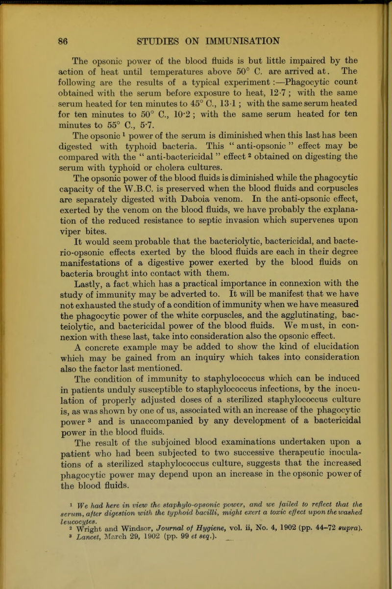 The opsonic power of the blood fluids is but little impaired by the action of heat until tempera,tures above 50'^ C. are arrived at. The folloAving are the results of a typical experiment:—^Phagocytic count obtained with the serum before exposure to heat, 12-7 ; with the same serum heated for ten minutes to 45° C, 13 1 ; with the same serum heated for ten minutes to 50° C, 10*2 ; with the same serum heated for ten minutes to 55° C, 5*7. The opsonic ^ power of the serum is diminished when this last has been digested with typhoid bacteria. This  anti-opsonic  effect may be compared with the  anti-bactericidal  effect 2 obtained on digesting the serum with typhoid or cholera cultures. The opsonic power of the blood fluids is diminished while the phagocytic capacity of the W.B.C. is preserved when the blood fluids and corpuscles are separately digested with Daboia venom. In the anti-opsonic effect, exerted by the venom on the blood fluids, we have probably the explana- tion of the reduced resistance to septic invasion which supervenes upon viper bites. It would seem probable that the bacteriolytic, bactericidal, and bacte- rio-opsonic effects exerted by the blood fluids are each in their degree manifestations of a digestive power exerted by the blood fluids on bacteria brought into contact with them. Lastly, a fact which has a practical importance in connexion with the study of immunity may be adverted to. It will be manifest that we have not exhausted the study of a condition of immunity when we have measured the phagocytic power of the white corpuscles, and the agglutinating, bac- teiolytic, and bactericidal power of the blood fluids. We must, in con- nexion with these last, take into consideration also the opsonic effect. A concrete example may be added to show the kind of elucidation which may be gained from an inquiry which takes into consideration also the factor last mentioned. The condition of immunity to staphylococcus which can be induced in patients unduly susceptible to staphylococcus infections, by the inocu- lation of properly adjusted doses of a sterihzed staphylococcus culture is, as was shown by one of us, associated with an increase of the phagocytic power 3 and is unaccompanied by any development of a bactericidal power in the blood fluids. The result of the subjoined blood examinations undertaken upon a patient who had been subjected to two successive therapeutic inocula- tions of a sterihzed staphylococcus culture, suggests that the increased phagocytic power may depend upon an increase in the opsonic power of the blood fluids. > PTe had here in view the ataphylo-opsonic power, and we failed to reflect that the serum, after digestion with the typhoid bacilli, might exert a toxic effect upon the washed leucocytes. 2 Wright and Windsor, Journal of Hygiene, vol, ii, No. 4, 1902 (pp. 44-72 supra). 3 Lancet, Mr.rch 29, 1902 (pp. 9Q et seq.). _