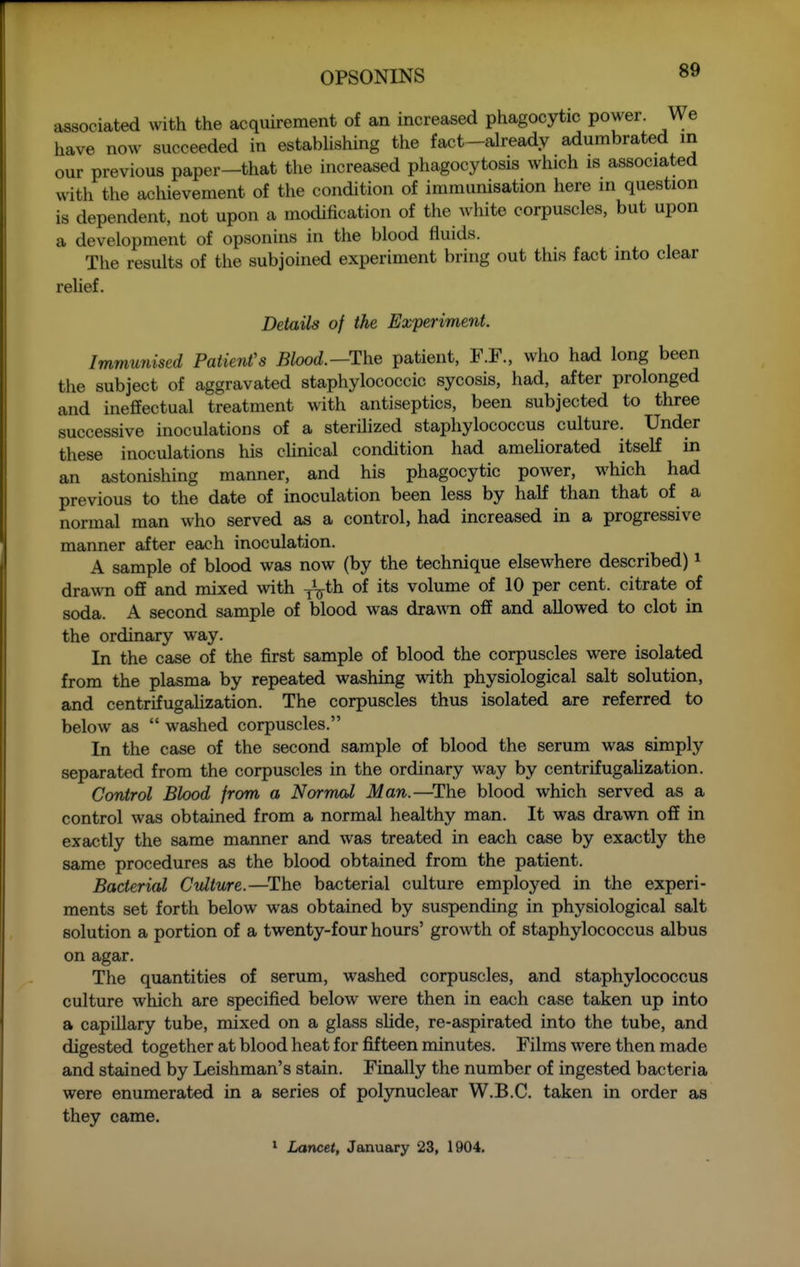 associated with the acquirement of an increased phagocytic power. We have now succeeded in estabUshing the fact-already adumbrated in our previous paper—that the increased phagocytosis which is associated with the achievement of the condition of immunisation here in question is dependent, not upon a modification of the white corpuscles, but upon a development of opsonins in the blood fluids. The results of the subjoined experiment bring out this fact into clear relief. Details of the Experiment. Immunised Patient's Blood.—The patient, F.F., who had long been the subject of aggravated staphylococcic sycosis, had, after prolonged and ineffectual treatment with antiseptics, been subjected to three successive inoculations of a sterihzed staphylococcus culture. Under these inoculations his chnical condition had amehorated itself in an astonishing manner, and his phagocytic poAver, which had previous to the date of inoculation been less by half than that of a normal man who served as a control, had increased in a progressive manner after each inoculation. A sample of blood was now (by the technique elsewhere described) i drawn off and mixed with ^^th of its volume of 10 per cent, citrate of soda. A second sample of blood was dra.v.Ti off and allowed to clot in the ordinary way. In the case of the first sample of blood the corpuscles were isolated from the plasma by repeated washing with physiological salt solution, and centrifugahzation. The corpuscles thus isolated are referred to below as  washed corpuscles. In the case of the second sample of blood the serum was simply separated from the corpuscles in the ordinary way by centrifugahzation. Control Blood from a Normcd Man.—^The blood which served as a control was obtained from a normal healthy man. It was drawn off in exactly the same maimer and was treated in each case by exactly the same procedures as the blood obtained from the patient. Bacterial Culture.—^The bacterial culture employed in the experi- ments set forth below was obtained by suspending in physiological salt solution a portion of a twenty-four hours' growth of staphylococcus albus on agar. The quantities of serum, washed corpuscles, and staphylococcus culture which are specified below were then in each case taken up into a capillary tube, mixed on a glass sHde, re-aspirated into the tube, and digested together at blood heat for fifteen minutes. Films were then made and stained by Leishman's stain. Finally the number of ingested bacteria were enumerated in a series of polynuclear W.B.C. taken in order as they came. ' Lancet, January 23, 1904,