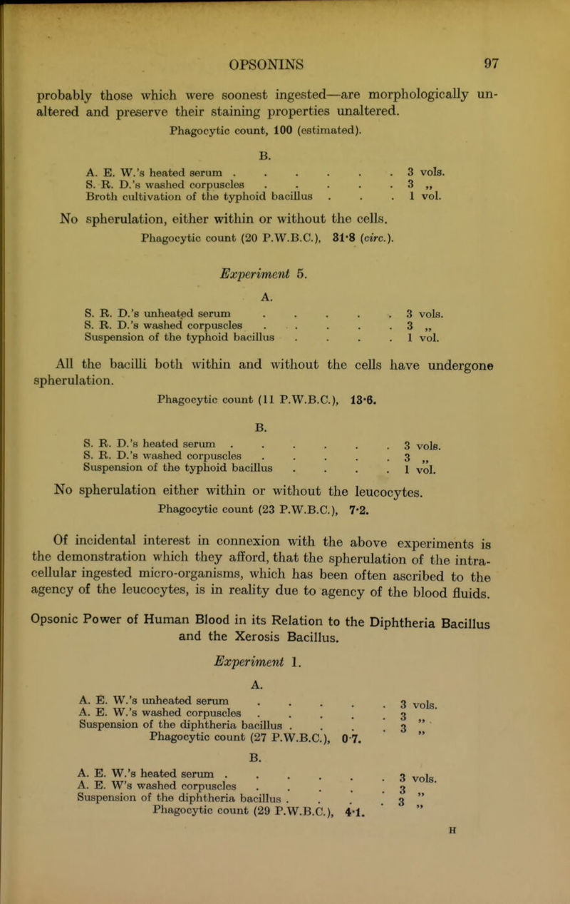 probably those which were soonest ingested—are morphologically un- altered and preserve their staining properties unaltered. Phagocytic covint, 100 (estimated). B. A. E. W.'s heated serum ...... 3 vols. S. R. D.'s washed corpuscles . . . . . 3 „ Broth cultivation of the typhoid bacillus . . .1 vol. No spherulation, either within or without the cells. Phagocytic count (20 P.W.B.C.). 31*8 (circ). Experiment 5. S. R. D.'s unheated serum . . . . .3 vols. S. R. D.'s washed corpuscles . . . . . 3 „ Suspension of the typhoid bacillus . . . .1 vol. All the bacilli both Avithin and without the cells have undergone spherulation. Phagocytic count (11 P.W.B.C.), 18'6. B. S. R. D.'s heated serum . . . . . .3 vols. S. R. D.'s washed corpuscles . . . . .3 Suspension of the typhoid bacillus . . . .1 vol. No spherulation either within or without the leucocytes. Phagocytic count (23 P.W.B.C.), 7*2. Of incidental interest in connexion with the above experiments is the demonstration which they afford, that the spherulation of the intra- cellular ingested micro-organisms, which has been often ascribed to the agency of the leucocytes, is in reahty due to agency of the blood fluids. Opsonic Power of Human Blood in its Relation to the Diphtheria Bacillus and the Xerosis Bacillus. Experiment 1. A. A. E. W.'s unheated serum . , . . 3 A. E. W.'s washed corpuscles • • . . . 3 ' Suspension of the diphtheria bacillus . . . 3  Phagocytic count (27 P.W.B.C.), 0 7.  B. A. E. W.'s heated serum ...... 3 vols A. E. W's washed corpuscles • • . . ' 3 Suspension of the diphtheria bacillus . . . 3  Phagocytic count (29 P.W.B.C.), 4-1. ' 