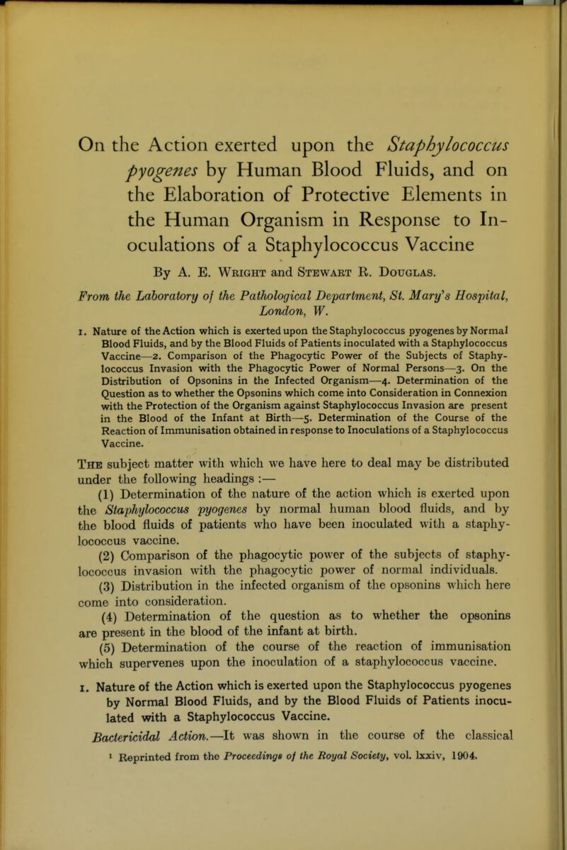 On the Action exerted upon the Staphylococcus pyogenes by Human Blood Fluids, and on the Elaboration of Protective Elements in the Human Organism in Response to In- oculations of a Staphylococcus Vaccine By A. E. Wright and Stewart R. Douglas. From the Laboratory of the Pathological Department, St. Mary's Hospital, London, W. I. Nature of the Action which is exerted upon the Staphylococcus pyogenes by Normal Blood Fluids, and by the Blood Fluids of Patients inoculated with a Staphylococcus Vaccine—2. Comparison of the Phagocytic Power of the Subjects of Staphy- lococcus Invasion with the Phagocytic Power of Normcil Persons—3. On the Distribution of Opsonins in the Infected Organism—4, Determination of the Question as to whether the Opsonins which come into Consideration in Connexion with the Protection of the Organism against Staphylococcus Invasion are present in the Blood of the Infant at Birth—5. Determination of the Course of the Reaction of Immunisation obtained in response to Inoculations of a Staphylococcus Vaccine. The subject matter with which we have here to deal may be distributed under the following headings :— (1) Determination of the nature of the action which is exerted upon the Staphylococcus pyogenes by normal human blood fluids, and by the blood fluids of patients who have been inoculated with a staphy- lococcus vaccine. (2) Comparison of the phagocytic power of the subjects of staphy- lococcus invasion with the phagocytic power of normal individuals. (3) Distribution in the infected organism of the opsonins which here come into consideration. (4) Determination of the question as to whether the opsonins are present in the blood of the infant at birth. (5) Determination of the course of the reaction of immunisation which supervenes upon the inoculation of a staphylococcus vaccine. I. Nature of the Action which is exerted upon the Staphylococcus pyogenes by Normal Blood Fluids, and by the Blood Fluids of Patients inocu- lated with a Staphylococcus Vaccine. Bactericidal Action.—It was shown in the course of the classical ^ Reprinted from the Proceedings of the Royal Society, vol. Ixxiv, 1904.