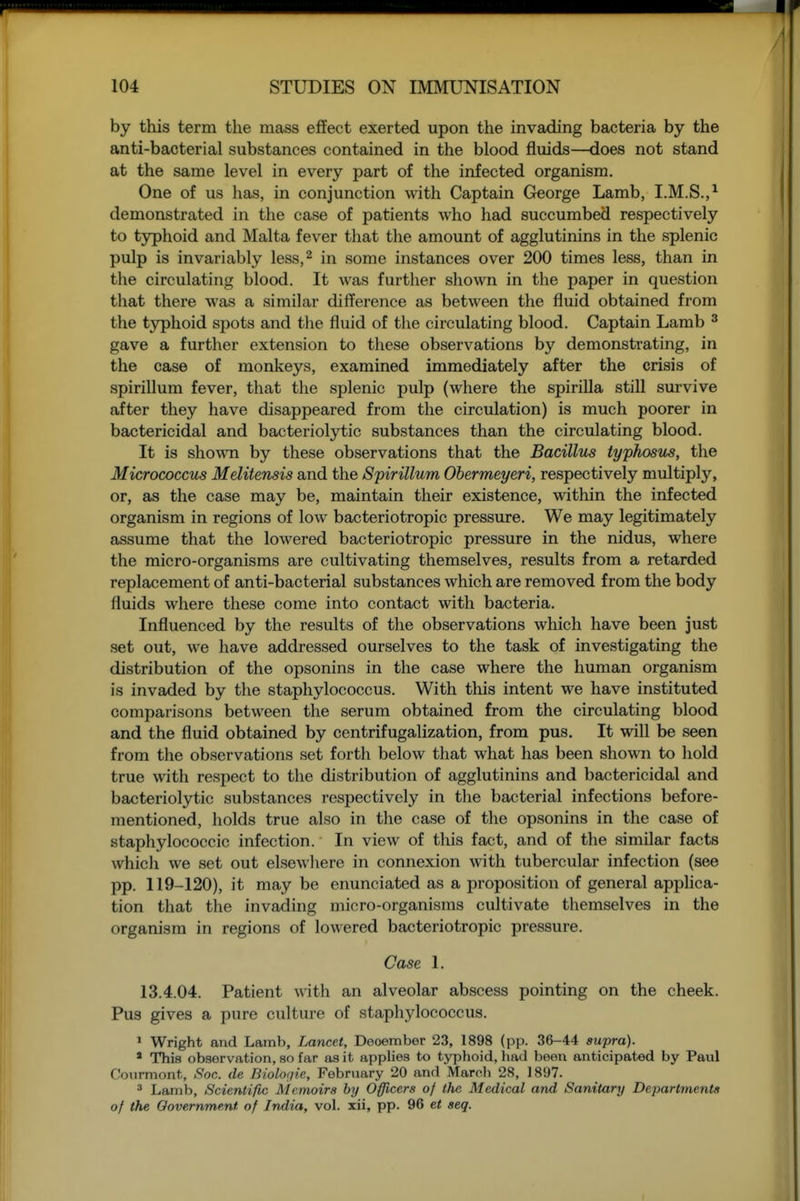 by this term the mass effect exerted upon the invading bacteria by the anti-bacterial substances contained in the blood fluids—does not stand at the same level in every part of the infected organism. One of us has, in conjunction with Captain George Lamb, I.M.S.,^ demonstrated in the case of patients who had succumbed respectively to typhoid and Malta fever that the amount of agglutinins in the splenic pulp is invariably less,^ in some instances over 200 times less, than in tlie circulating blood. It was further shown in the paper in question that there was a similar difference as between the fluid obtained from the typhoid spots and the fluid of the circulating blood. Captain Lamb ^ gave a further extension to these observations by demonstrating, in the case of monkeys, examined immediately after the crisis of spirillum fever, that the splenic pulp (where the spirilla still survive after they have disappeared from the circulation) is much poorer in bactericidal and bacteriolytic substances than the circulating blood. It is shown by these observations that the Bacillus typhosus, the Micrococcus Melitensis and the Spirillum Obermeyeri, respectively multiply, or, as the case may be, maintain their existence, within the infected organism in regions of low bacteriotropic pressure. We may legitimately assume that the lowered bacteriotropic pressure in the nidus, where the micro-organisms are cultivating themselves, results from a retarded replacement of anti-bacterial substances which are removed from the body fluids where these come into contact with bacteria. Influenced by the results of the observations which have been just set out, we have addressed ourselves to the task of investigating the distribution of the opsonins in the case where the human organism is invaded by the staphylococcus. With this intent we have instituted comparisons between the serum obtained from the circulating blood and the fluid obtained by centrifugalization, from pus. It will be seen from the observations set forth below that what has been shown to hold true with respect to the distribution of agglutinins and bactericidal and bacteriolytic substances respectively in the bacterial infections before- mentioned, holds true also in the case of the opsonins in the case of staphylococcic infection. In view of this fact, and of the similar facts which we set out elsewliere in connexion with tubercular infection (see pp. 119-120), it may be enunciated as a proposition of general apphca- tion that the invading micro-organisms cultivate themselves in the organism in regions of lowered bacteriotropic pressure. Case 1. 13.4.04. Patient with an alveolar abscess pointing on the cheek. Pus gives a pure culture of staphylococcus. 1 Wright and Lamb, Lancet, Deoember 23, 1898 (pp. 36-44 supra). * This observation, so far as it applies to typhoid, had been anticipated by Paul Courmont, Soc. de Biologic, February 20 and March 28, 1897. ^ Lamb, Scientific Memoirs by Officers of the Medical and Sanitary Departments of the Government of India, vol. xii, pp. 96 et seq. t